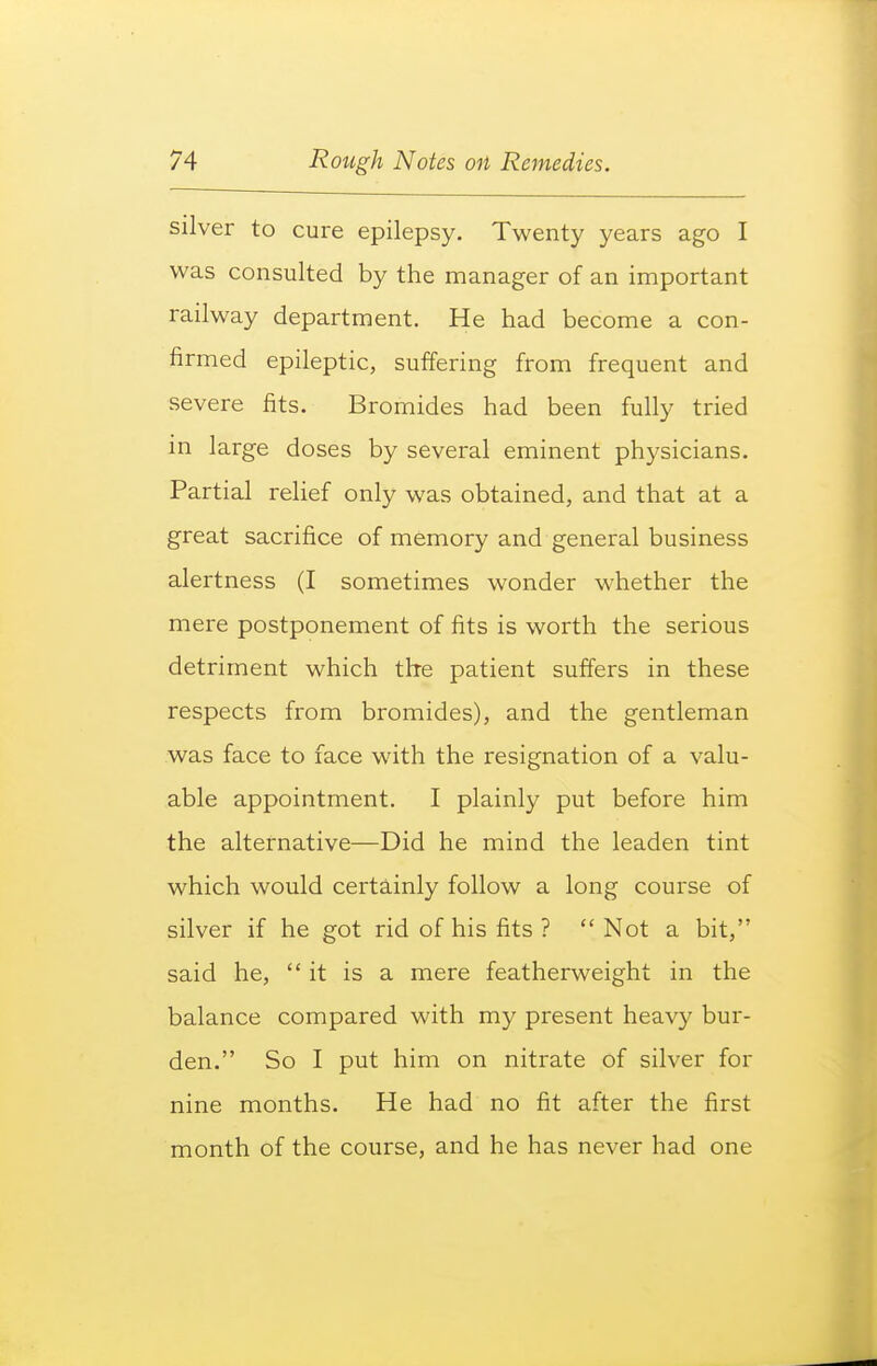 silver to cure epilepsy. Twenty years ago I was consulted by the manager of an important railway department. He had become a con- firmed epileptic, suffering from frequent and severe fits. Bromides had been fully tried m large doses by several eminent physicians. Partial relief only was obtained, and that at a great sacrifice of memory and general business alertness (I sometimes wonder whether the mere postponement of fits is worth the serious detriment which the patient suffers in these respects from bromides), and the gentleman was face to face with the resignation of a valu- able appointment. I plainly put before him the alternative—Did he mind the leaden tint which would certainly follow a long course of silver if he got rid of his fits ?  Not a bit, said he, it is a mere featherweight in the balance compared with my present heavy bur- den. So I put him on nitrate of silver for nine months. He had no fit after the first month of the course, and he has never had one