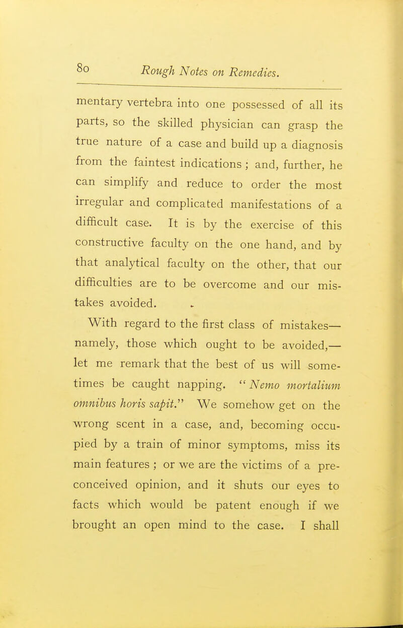 mentary vertebra into one possessed of all its parts, so the skilled physician can grasp the true nature of a case and build up a diagnosis from the faintest indications ; and, further, he can simplify and reduce to order the most irregular and complicated manifestations of a difficult case. It is by the exercise of this constructive faculty on the one hand, and by that analytical faculty on the other, that our difficulties are to be overcome and our mis- takes avoided. With regard to the first class of mistakes— namely, those which ought to be avoided,— let me remark that the best of us will some- times be caught napping.  Nemo mortalmm omnibus horis sapit. We somehow get on the wrong scent in a case, and, becoming occu- pied by a train of minor symptoms, miss its main features ; or we are the victims of a pre- conceived opinion, and it shuts our e5^es to facts which would be patent enough if we brought an open mind to the case. I shall