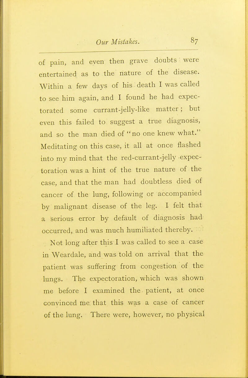 of pain, and even then grave doubts were entertained as to the nature of the disease. Within a few days of his death I was called to see him again, and I found he had expec- torated some currant-jelly-like matter; but even this failed to suggest a true diagnosis, and so the man died of no one knew what. Meditating on this case, it all at once flashed into my mind that the red-currant-jelly expec- toration was a hint of the true nature of the case, and that the man had doubtless died of cancer of the lung, following or accompanied by malignant disease of the leg. I felt that a serious error by default of diagnosis had occurred, and was much humihated thereby. Not long after this I was called to see a case in Weardale, and was told on arrival that the patient was suffering from congestion of the lungs. The expectoration, which was shown me before I examined the patient, at once convinced me that this was a case of cancer of the lung. There were, however, no physical