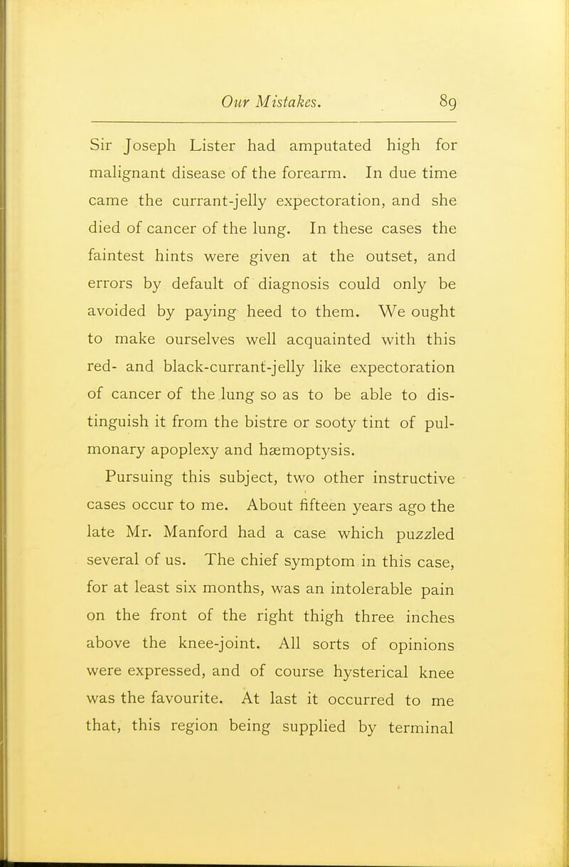 Sir Joseph Lister had amputated high for mahgnant disease of the forearm. In due time came the currant-jelly expectoration, and she died of cancer of the lung. In these cases the faintest hints were given at the outset, and errors by default of diagnosis could only be avoided by paying heed to them. We ought to make ourselves well acquainted with this red- and black-currant-jelly like expectoration of cancer of the lung so as to be able to dis- tinguish it from the bistre or sooty tint of pul- monary apoplexy and haemoptysis. Pursuing this subject, two other instructive cases occur to me. About fifteen years ago the late Mr. Manford had a case which puzzled several of us. The chief symptom in this case, for at least six months, was an intolerable pain on the front of the right thigh three inches above the knee-joint. All sorts of opinions were expressed, and of course hysterical knee was the favourite. At last it occurred to me that, this region being supplied by terminal