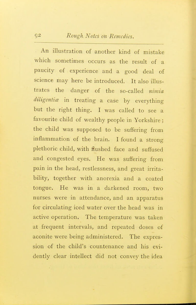 An illustration of another kind of mistake which sometimes occurs as the result of a paucity of experience and a good deal of science may here be introduced. It also illus- trates the danger of the so-called nimia dtligentice in treating a case by everything but the right thing. I was called to see a favourite child of wealthy people in Yorkshire; the child was supposed to be suffering from inflammation of the brain. I found a strong- plethoric child, with flushed face and suffused and congested eyes. He was suffering from pain in the head, restlessness, and great irrita- bility, together with anorexia and a coated tongue. He was m a da rkened room, two nurses were in attendance, and an apparatus for circulating iced water over the head was in active operation. The temperature was taken at frequent intervals, and repeated doses of aconite were being administered. The expres- sion of the child's countenance and his evi- dently clear intellect did not convey the idea