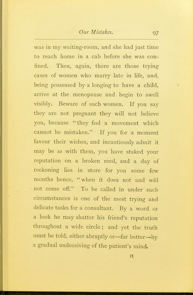 was in my waiting-room, and she had just time to reach home in a cab before she was con- fined. Then, again, there are those trying cases of women who marry late in hfe, and, being possessed by a longing to have a child, arrive at the menopause and begin to swell visibly. Beware of such women. If you say they are not pregnant they will not believe you, because they feel a movement which cannot be mistaken. If you for a moment favour their wishes, and incautiously admit it may be so with them, you have staked your reputation on a broken reed, and a day of reckoning lies in store for you some few months hence, when it does not and will not come off. To be called in under such circumstances is one of the most trying and deHcate tasks for a consultant. By a word or a look he may shatter his friend's reputation throughout a wide circle ; and yet the truth must be told, either abruptly or—far better—by a gradual undeceiving of the patient's mind. H