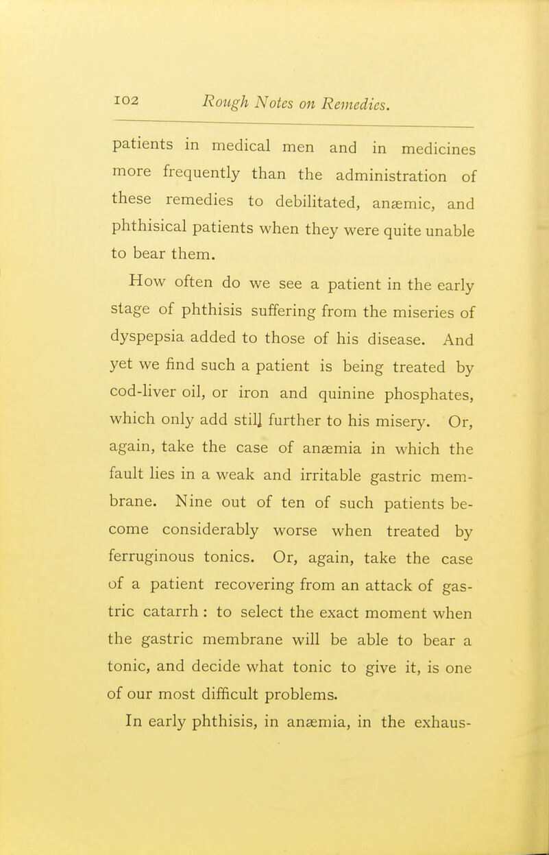 patients in medical men and in medicines more frequently than the administration of these remedies to debilitated, anemic, and phthisical patients when they were quite unable to bear them. How often do we see a patient in the early stage of phthisis suffering from the miseries of dyspepsia added to those of his disease. And yet we find such a patient is being treated by cod-liver oil, or iron and quinine phosphates, which only add stil] further to his misery. Or, again, take the case of anaemia in which the fault lies in a weak and irritable gastric mem- brane. Nine out of ten of such patients be- come considerably worse when treated by ferruginous tonics. Or, again, take the case of a patient recovering from an attack of gas- tric catarrh : to select the exact moment when the gastric membrane will be able to bear a tonic, and decide what tonic to give it, is one of our most difficult problems. In early phthisis, in anaemia, in the exhaus-