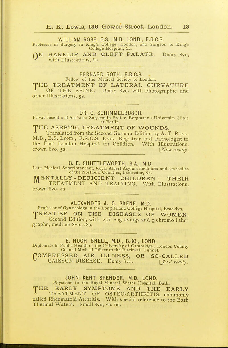 WILLIAM ROSE, B.S., M.B. LOND., F.R.C.S. Professor of Surgery in King's College, London, and Surgeon to King's College Hospital, &c. QN HARELIP AND CLEFT PALATE. Demy 8vo, ^ with Illustrations, 6s. BERNARD ROTH, F.R.C.S. Fellow of the Medical Society of London. THK TREATMENT OF LATERAL CURVATURE OF THE SPINE. Demy 8vo, with Photographic and other Illustrations, 5s. DR. C. SCHIMIVIELBUSGH. Privat-docent and Assistant Surgeon in Prof. v. Bergmann's University Clinic at Berlin. THE ASEPTIC TREATMENT OF WOUNDS. Translated from the Second German Edition by A. T. Rake, M.B., B.S. LoND., F.R.C.S. Eng., Registrar and Pathologist to the East London Hospital for Children. With Illustrations, crown 8vo, 5s. {Now ready. G. E. SHUTTLEWORTH, B.A., M.D. Late Medical Superintendent, Royal Albert Asylum for Idiots and Imbeciles of the Northern Counties, Lancaster, &c. lyiENTALLY - DEFICIENT CHILDREN: THEIR TREATMENT AND TRAINING. With Illustrations, crown Bvo, 4s. ALEXANDER J. C. SKENE, M.D. Professor of Gyna:cology in the Long Island College Hospital, Brooklyn. TREATISE ON THE DISEASES OF WOMEN. Second Edition, with 251 engravings and 9 chromo-litho- graphs, medium Svo, 28s. E. HUGH SNELL, M.D., B.SC, LOND. Diplomate in Public Health of the University of Cambridge; London County Council Medical Officer to the Blackwall Tunnel. rOMPRESSED AIR ILLNESS, OR SO-CALLED ^ CAISSON DISEASE. Demy Svo. [jKji ready. JOHN KENT SPENDER, M.D. LOND. Physician to the Royal Mineral Water Hospital, Bath. THE EARLY SYMPTOMS AND THE EARLY TREATMENT OF OSTEO-ARTHRITIS, commonly called Rheumatoid Arthritis. With special reference to the Bath Thermal Waters. Small Svo, as. 6d.