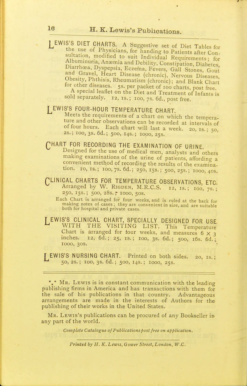 ^® H. K. Lewis's Publications. 2 n ^ ^^SgestWe set of Diet Tables for the use of Phys.c.ans, for handing to Patients after Con- sultation, modified to suit Individual Requirements; for Albummuna, Anemia and Debility, Constipation, Diabetes, Diarrhoea, Dyspepsia, Eczema, Fevers, Gall Stones, Gout nlt^'^ltu^^^'L^'^^^^^ (chronic). Nervous Diseases, Obesity, Phthisis, Rheumatism (chronic); and Blank Char^ lor other diseases. 5s. per packet of 100 charts, post free. A special leaflet on the Diet and Treatment of Infants is sold separately. 12, is.; 100, 7s. 6d., post free. LEWIS'S FOUR-HOUR TEMPERATURE CHART Meets the requirements of a chart on which the tempera- ture and other observations can be recorded at intervals of ol four hours. Each chart will last a week. 20, is • so 2s.; 100, 3s. 6d.; 500, 14s.; lopo, 25s. ' ' QHART FOR RECORDING THE EXAMINATION OF URINE Designed for the use of medical men, analysts and others making examinations of the urine of patients, affording a convenient method of recording the results of the examina- tion, 10,1s.; 100, 7s. 6d.; 250,15s.; 500,25s.; 1000,40s. PLINICAL CHARTS FOR TEMPERATURE OBSERVATIONS ETC Arranged by W. Rigden, M.R.C.S. 12, is.; 100, 7s.; 250, 15s.; 50D, 28s. r 1000, 50s. Each Chart is arranged for four weeks, and is ruled at the back for making notes of cases ; they are convenient in size, and are suitable both for hospital and private cases. [ EWIS'S CLINICAL CHART, SPECIALLY DESIGNED FOR USE ^ WITH THE VISITING LIST. This Temperature Chart is arranged for four weeks, and measures 6x3 inches. 12, 6d.; 25, is.; 100, 3s. 6d.; 500, i6s. 6d.; 1000, 30s. r EWIS'S NURSING CHART. Printed on both sides. 20,1s.; 50, 2S.; 100, 3s. 6d.; 500, 14s.; 1000, 25s. *,* Mr. Lewis is in constant communication with the leading publishing firms in America and has transactions with them for the sale of his publications in that country. Advantageous arrangements are made in the interests of Authors for the publishing of their works in the United States. Mr. Lewis's publications can be procured of any Bookseller in any part of the world. Complete Catalogue of Publications post free on application. Printed by H. K. Lewis, Gower Street, London, W.C.