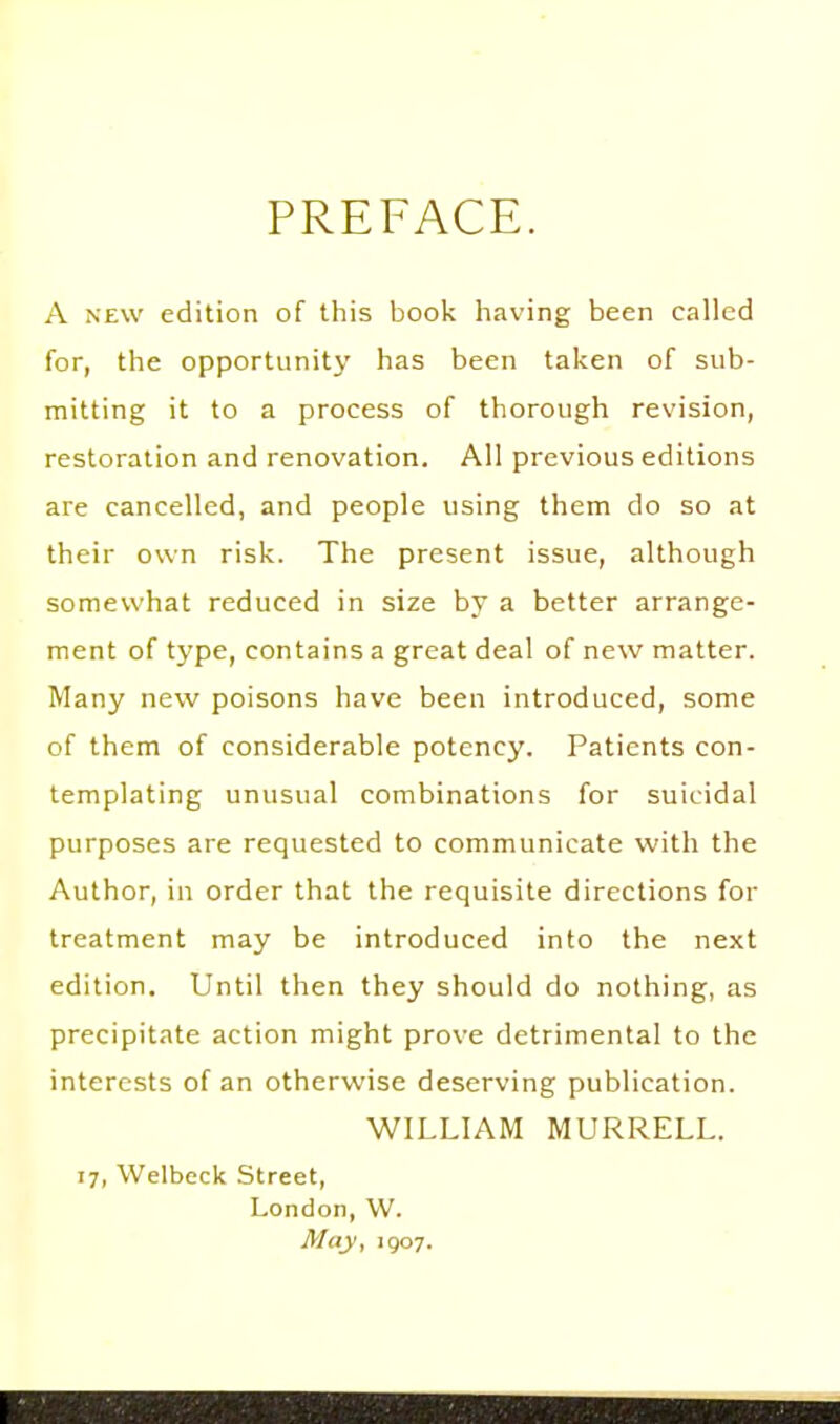 PREFACE. A NEW edition of this book having been called for, the opportunity has been taken of sub- mitting it to a process of thorough revision, restoration and renovation. All previous editions are cancelled, and people using them do so at their own risk. The present issue, although somewhat reduced in size by a better arrange- ment of type, contains a great deal of new matter. Many new poisons have been introduced, some of them of considerable potency. Patients con- templating unusual combinations for suicidal purposes are requested to communicate with the Author, in order that the requisite directions for treatment may be introduced into the next edition. Until then they should do nothing, as precipitate action might prove detrimental to the interests of an otherwise deserving publication. WILLIAM MURRELL. 17, Welbeck Street, London, W. May, 1907.