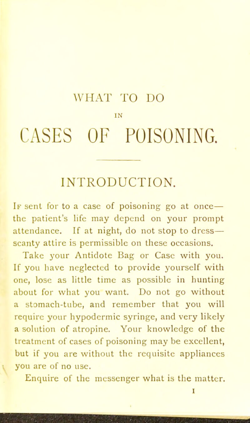 IN CASES OF POISONING. INTRODUCTION. If sent for to a case of poisoning go at once— the patient's life may depend on your prompt attendance. If at night, do not stop to dress— scanty attire is permissible on these occasions. Take j'our Antidote Bag or Case with you. If you have neglected to provide j'ourself with one, lose as little time as possible in hunting about for what you want. Do not go without a stomach-tube, and remember that you will require your hypodermic syringe, and very likely a solution of atropine. Your knowledge of the treatment of cases of poisoning may be excellent, but if you are without the requisite appliances you are of no use. Enquire of the messenger what is the matter.