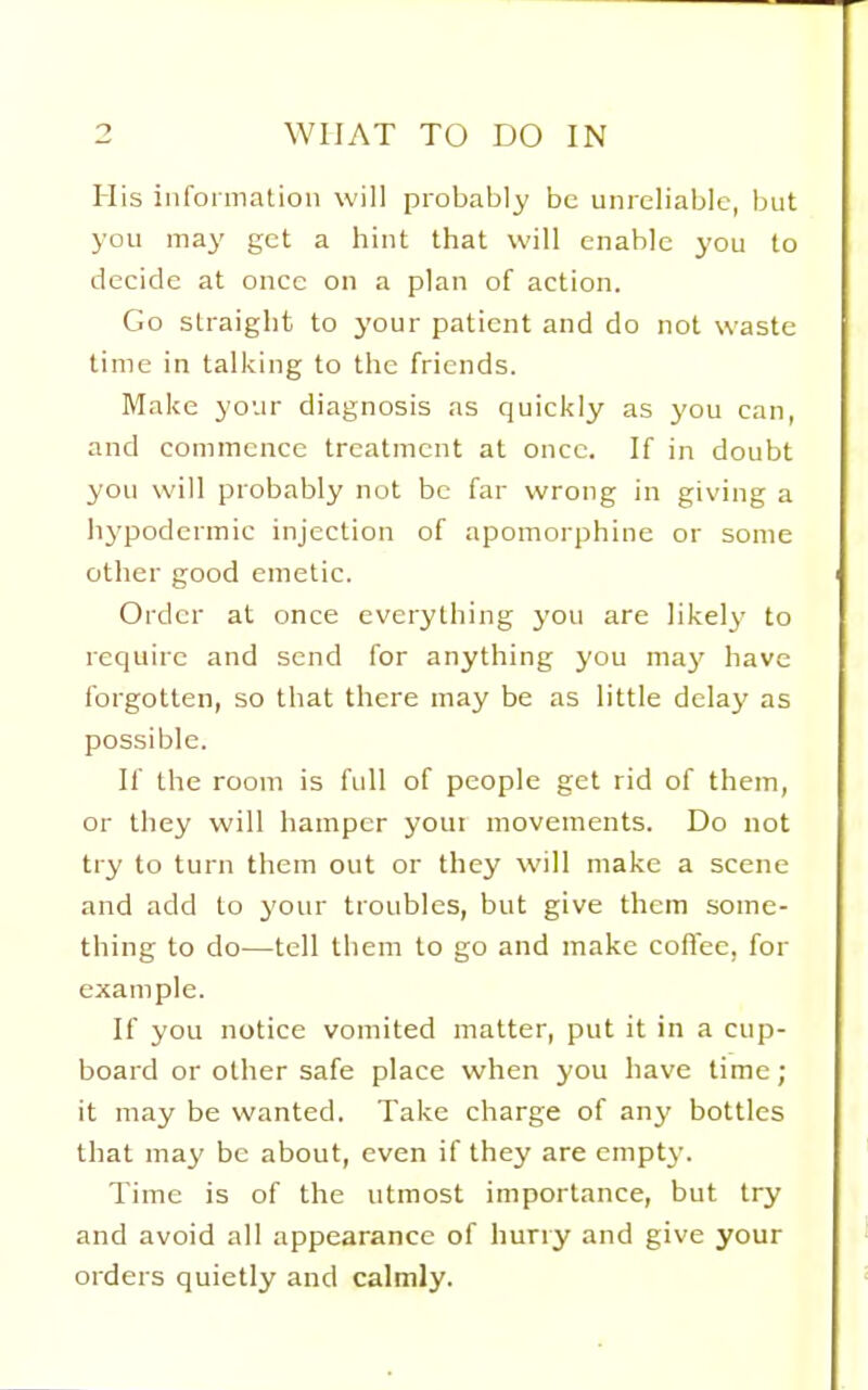 His information will probably be unreliable, but you may get a hint that will enable you to decide at once on a plan of action. Go straight to j'our patient and do not waste time in talking to the friends. Make your diagnosis as quickly as you can, and commence treatment at once. If in doubt you will probably not be far wrong in giving a lij'podermic injection of apomorphine or some otlier good emetic. Order at once everything you are likely' to require and send for anything you maj' have forgotten, so that there may be as little delay as possible. If the room is full of people get rid of them, or they will hamper youi movements. Do not try to turn them out or they will make a scene and add to your troubles, but give them some- thing to do—tell them to go and make coflee, for example. If you notice vomited matter, put it in a cup- board or other safe place when you have time; it may be wanted. Take charge of any bottles that may be about, even if they are empt}'. Time is of the utmost importance, but try and avoid all appearance of hurry and give your orders quietly and calmly.