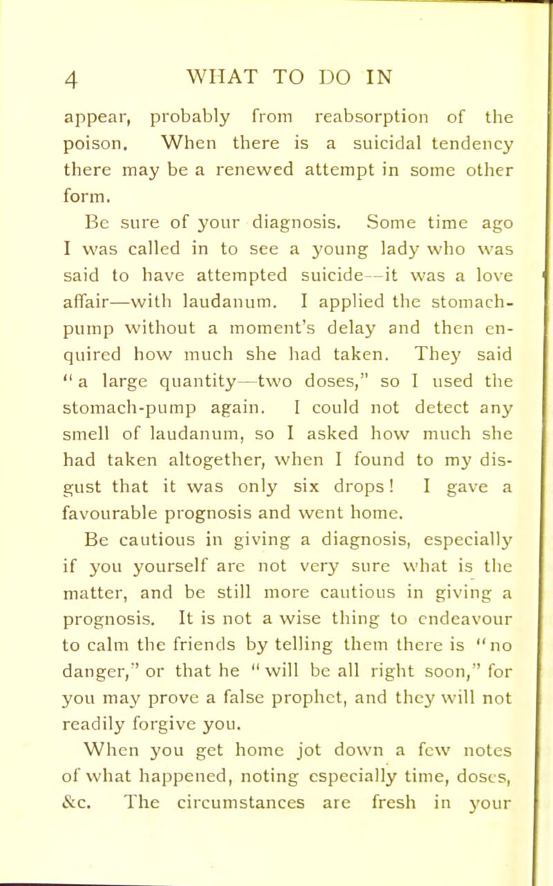 appear, probably from reabsorption of the poison. When there is a suicidal tendency there may be a renewed attempt in some other form. Be sure of your diagnosis. Some time ago I was called in to see a young lady who was said to have attempted suicide—it was a love affair—with laudanum. I applied the stomach- pump without a moment's delay and then en- quired how much she had taken. They said  a large quantity—two doses, so I used the stomach-pump again. I could not detect any smell of laudanum, so I asked how much she had taken altogether, when I found to my dis- gust that it was only six drops! I gave a favourable prognosis and went home. Be cautious in giving a diagnosis, especially if you yourself are not very sure what is the matter, and be still more cautious in giving a prognosis. It is not a wise thing to endeavour to calm the friends by telling them there is no danger,'' or that he  will be all right soon, for you may prove a false prophet, and they will not readily forgive you. When you get home jot down a few notes of what happened, noting especially time, doses, &c. The circumstances are fresh in 3'our