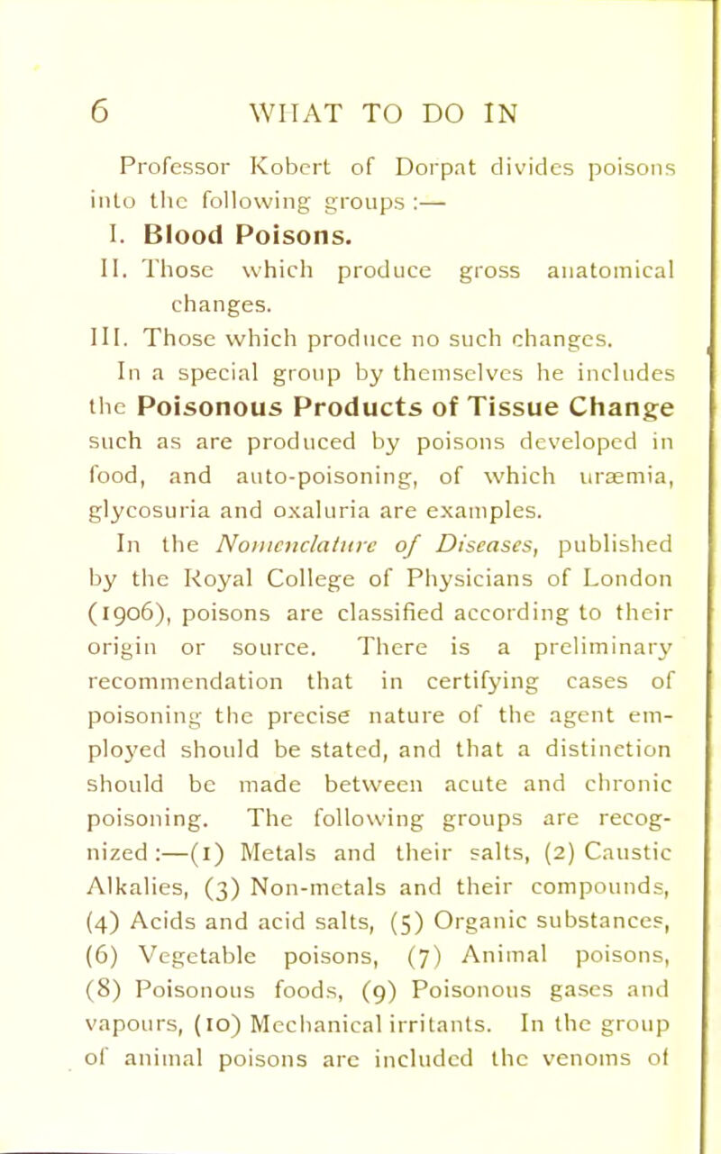 Professor Kobert of Dorpat divides poisons into the following groups :— I. Blood Poisons, II. Those which produce gross anatomical changes. III. Those which produce no such changes. In a special group by themselves he includes the Poisonous Products of Tissue Change such as are produced by poisons developed in food, and auto-poisoning, of which uraemia, glycosuria and oxaluria are examples. In the NoincnclaiHrc of Diseases, published by the Royal College of Physicians of London (1906), poisons are classified according to their origin or source. There is a preliminary recommendation that in certifying cases of poisoning the precise nature of the agent em- ployed should be stated, and that a distinction should be made between acute and chronic poisoning. The following groups are recog- nized :—(i) Metals and their salts, (2) Caustic Alkalies, (3) Non-metals and their compounds, (4) Acids and acid salts, (5) Organic substances, (6) Vegetable poisons, (7) Animal poisons, (8) Poisonous foods, (9) Poisonous gases and vapours, (10) Mechanical irritants. In the group of animal poisons are included the venoms of