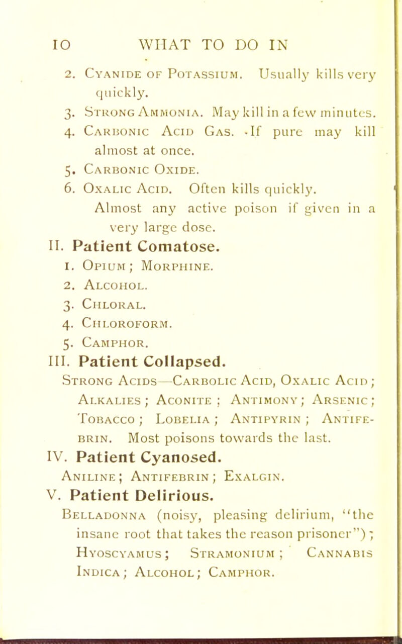 2. Cyanide OF Potassium. Usually' kills very quickly. 3. Strong Ammonia. May kill in a few minutes. 4. Carbonic Acid Gas. -If pure may kill almost at once. 5. Carbonic Oxide. 6. Oxalic Acid. Often kills quickly. Almost any active poison if given in a very large dose. II. Patient Comatose. 1. Opium; Morphine. 2. Alcohol. 3. Chloral. 4. Chloroform. 5. Camphor. III. Patient Collapsed. Strong Acids—Carbolic Acid, Oxalic Acin; Alkalies; Aconite; Antimony; Arsenic; Tobacco; Lobelia; Antipyrin ; Antife- BRIN. Most poisons towards the last. IV. Patient Cyanosed. Aniline; Antifebrin ; Exalgin. V. Patient Delirious. Belladonna (noisy, pleasing delirium, the insane root that takes the reason prisoner); Hyoscy.\mus; Stramonium; Cannabis Indica; Alcohol; Camphor.