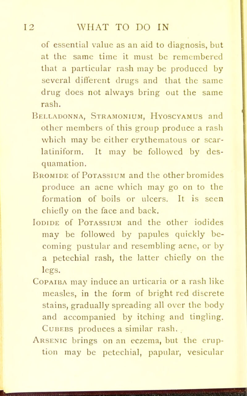 of essential value as an aid to diagnosis, but at the same time it must be remembered that a particular rash may be produced by several different drugs and that the same drug does not always bring out the same rash. Belladonna, Stramonium, Hvoscyamus and other members of this group produce a rash which may be either erythematous or scar- latiniform. It may be followed bj' des- quamation. Bromide of Potassium and the other bromides produce an acne which may go on to the formation of boils or ulcers. It is seen ciiiefly on the face and back. Iodide of Potassium and the other iodides may be followed by papules quickly be- coming pustular and resembling acne, or hy a petechial rash, the latter chielly on the legs. Copaiba may induce an urticaria or a rash like measles, in the form of bright red discrete stains, gradually' spreading all over the hodj- and accompanied by itching and tingling. CuBEBS produces a similar rash. Arsenic brings on an eczema, but the erup- tion may be petechial, papular, vesicular