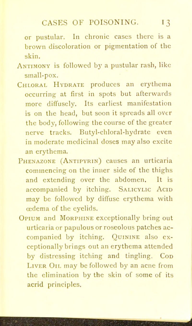 or pustular. In chronic cases there is a brown discoloration or pigmentation of the skin. Antimony is followed b}' a pustular rash, like small-pox. Chloral Hydrate produces an erythema occurring- at first in spots but afterwards more diffusely. Its earliest manifestation is on the head, but soon it spreads all over the body, following the course of the greater nerve tracks. Butyl-chloral-hydratc even in moderate medicinal doses may also excite an erythema. Phenazone (Antipyrin) causes an urticaria commencing on the inner side of the thighs and extending over the abdomen. It is accompanied by itching. Salicylic Acid may be followed by diffuse erythema with cedema of the eyelids. Opium and Morpiiine exceptionally bring out urticaria or papulous or roseolous patches ac- companied by itching. Quinine also ex- ceptionally brings out an erythema attended by distressing itching and tingling. Cod Liver Oil may be followed by an acne from the elimination by the skin of some of its acrid principles.