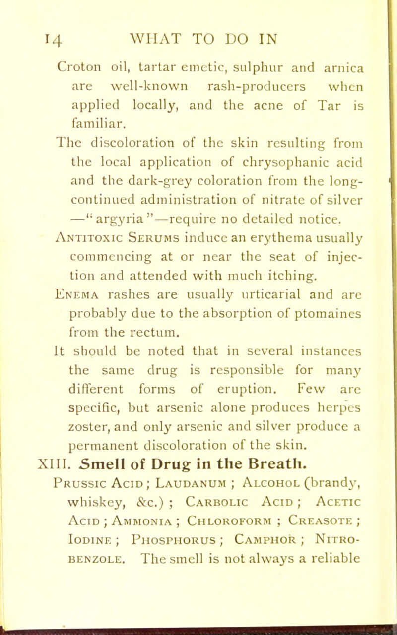 Croton oil, tartar emetic, sulphur and arnica are well-known rash-producers wlicn applied locally, and the acne of Tar is familiar. The discoloration of the skin resulting from the local application of chrysophanic acid and the dark-grey coloration from the long- continued administration of nitrate of silver — argyria—require no detailed notice. Antitoxic Serums induce an erythema usually commencing at or near the seat of injec- tion and attended with much itching. Enema rashes are usually urticarial and are probably due to the absorption of ptomaines from the rectum. It should be noted that in several instances the same drug is responsible for many different forms of eruption. Few arc specific, but arsenic alone produces herpes zoster, and only arsenic and silver produce a permanent discoloration of the skin. XIII. 5mell of Drug in the Breath. Prussic Acid; Laudanum ; Alcohol (brand}-, whiskey, &c.) ; Carbolic Acid ; Acetic Acid ; Ammonia ; Chloroform ; Creasote ; Iodine ; Phosphorus ; Camphor ; Nitro- benzole. The smell is not always a reliable