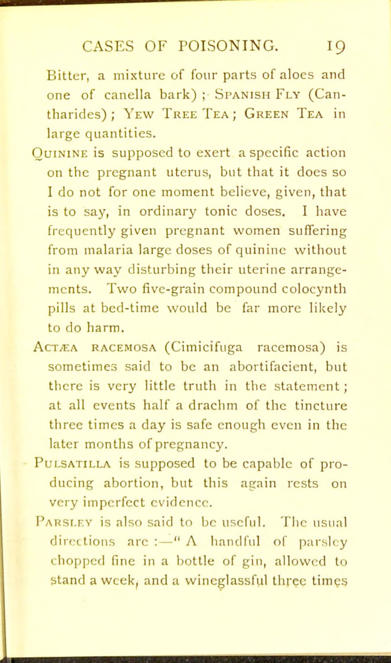 Bitter, a mixture of four parts of aloes and one of canella bark) ; Spanish Fly (Can- tharides) ; Yew Tree Tea ; Green Tea in large quantities. Quinine is supposed to exert a specific action on the pregnant uterus, but that it does so I do not for one moment believe, given, that is to say, in ordinary tonic doses. I have frequently given pregnant women suffering from malaria large doses of quinine without in any way disturbing their uterine arrange- ments. Two five-grain compound colocynth pills at bed-time would be far more likely to do harm. ActjEA racemosa (Cimicifuga racemosa) is sometimes said to be an abortifacient, but there is very little truth in the statement; at all events half a drachm of the tincture three times a day is safe enough even in the later months of pregnancy. Pulsatilla is supposed to be capable of pro- ducing abortion, but this again rests on very imperfect evidence. Parsley is also said to be useful. The usual directions arc :— A handful of parsley chopped fine in a bottle of gin, allowed to Stand a wcek^ and a wincglassful three times