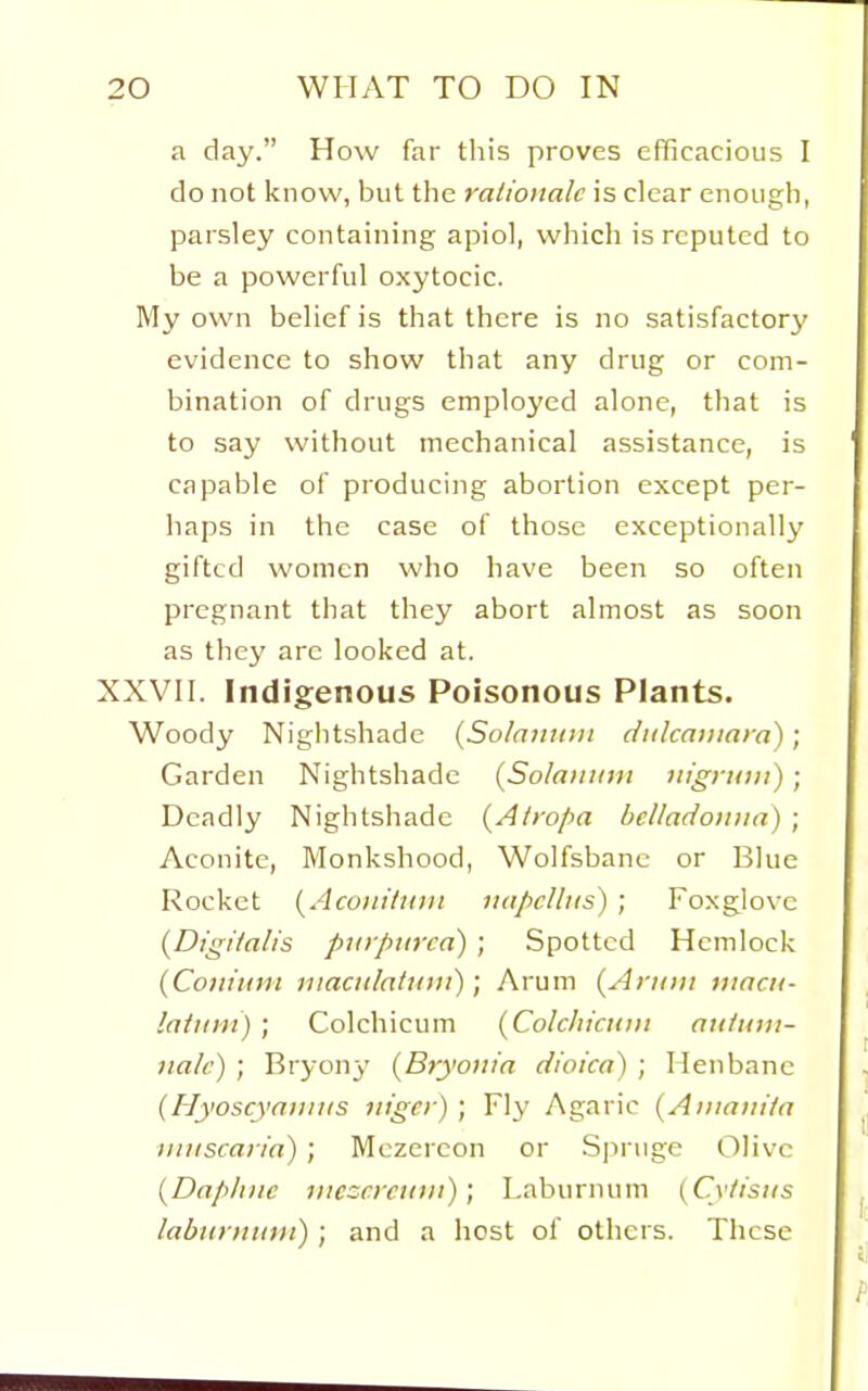 a day. How far this proves efficacious I do not know, but the rationale is clear enough, parsley containing apiol, wliich is reputed to be a powerful oxytocic. My own belief is that there is no satisfactory evidence to show that any drug or com- bination of drugs employed alone, that is to say without mechanical assistance, is capable of producing abortion except per- haps in the case of those exceptionally gifted women who have been so often pregnant that they abort almost as soon as they arc looked at. XXVII. Indigenous Poisonous Plants. Woody Nightshade {Solainini dulcaiiiara); Garden Nightshade (So/aitidii nigniiii); Deadly Nightshade {Alro[>a bcUadotiiia) ; Aconite, Monkshood, Wolfsbane or Blue Rocket (^Acuuiliiii! luipclliis) ; Foxglove (Digi/alis purpurea) ; Spotted Hemlock {Conium niaciilattitii); Arum {Aniiii timcii- !a/tii)i) ; Colchicum {Colcliictuii atituni- nalc) ; Bryony {Bryonia dioica) ; Henbane {Hyoscyaniits nigcr) ; Fly Agaric (Ainani/a iiiiiscaria) ; Mezercon or Spruge Olive {Daphne viczcrcttni); Laburnum (Cylisus laburnum) ; and a host of others. These