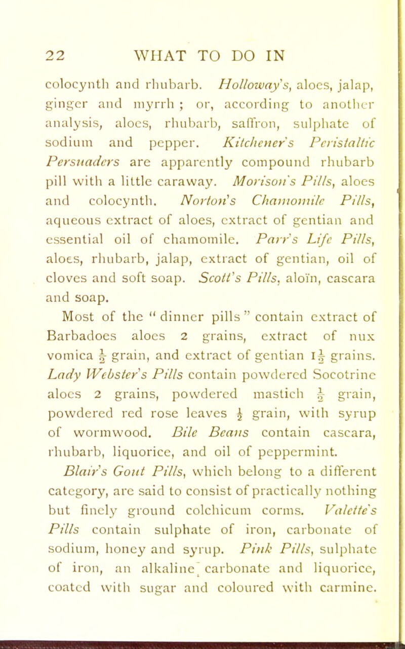 colocyiitli and rhubarb. Holloway's, aloes, jalap, ginger and myrrh ; or, according to another analysis, aloes, rhubarb, saffron, sulphate of sodium and pepper. Kitchener's Pciisialtic Persuaders are apparently compound rhubarb pill with a little caraway. Mortsoii's Pills, aloes and colocynth. Nortotis Chaiiionii/c Pills, aqueous extract of aloes, extract of gentian and essential oil of chamomile. Parrs Life Pills, aloes, rhubarb, jalap, extract of gentian, oil of cloves and soft soap. Scoll's Pills, aloin, cascara and soap. Most of the  dinner pills  contain extract of Barbadoes aloes 2 grains, extract of nux vomica ^ grain, and extract of gentian I^^ grains. Lady Webster's Pills contain powdered Socotrinc aloes 2 grains, powdered masticli h grain, powdered red rose leaves J grain, with syrup of wormwood. Bile Beans contain cascara, rhubarb, liquorice, and oil of peppermint. Blair s Gout Pills, which belong to a difterent category, are said to consist of practically nothing but finely ground colchicum corms. Valetfe's Pills contain sulphate of iron, carbonate of sodium, honey and syrup. Pink Pills, sulphate of iron, an alkaline^ carbonate and liquorice, coated witli sugar and coloured with carmine.