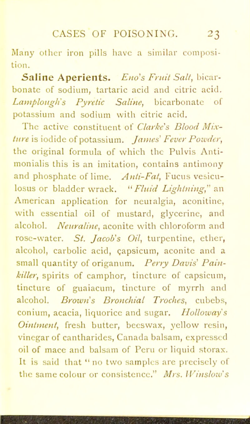 Many olhcr iron pills liavc a similar cnmposi- tioTi. Saline Aperients. Eno's Fniit Salt, bicar- bonate of sodium, tartaric acid and citric acid. Lamploiiglis Pyretic Saline, bicarbonate of potassium and sodium with citric acid. The active constituent of Clarke's Blood Mix- ture is iodide of potassium. James Fever Powder, the original formula of which the Pulvis Anti- monialis this is an imitation, contains antimony and phosphate of lime. Anti-Fat, Fucus vesicu- losus or bladder wrack. ''Fluid Lightning, an American application for neuialgia, aconitinc, with essential oil of mustard, glj'cerine, and alcohol. Nettrali>ic, aconite with chloroform and rose-water. St. Jacob's Oil, turpentine, ether, alcohol, carbolic acid, gapsicum, aconite and a small quantity of origanum. Perry Davis' Pain- killer, spirits of camphor, tincture of capsicum, tincture of guaiacum, tincture of myrrh and alcohol. Brown's Bronchial Troches, cubebs, conium, acacia, liquorice and sugar. Holloivay's Ointment, fresh butter, beeswax, yellow resin, vinegar of cantharides, Canada balsam, expressed oil of mace and balsam of Peru or liquid storax. It is said that  no two samples are precisely of the same colour or consistence. M)s. Ii'ins/o;o's