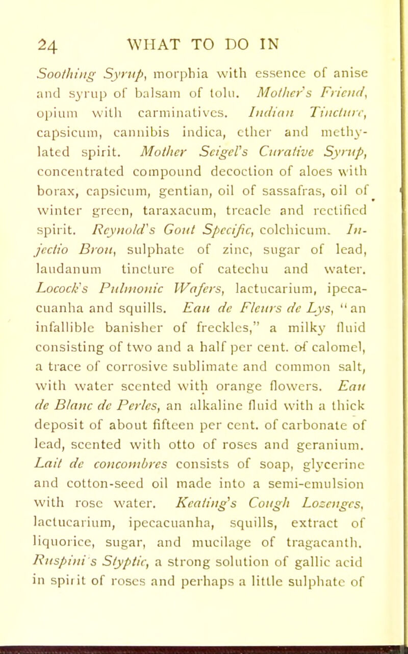 Soothing Syrup, morphia with essence of anise and syrup of balsam of tolii. Mullicr's Friciul, opium witli carminatives. Iiidimi Tincliirf, capsicum, canuibis indica, ctlier and methy- lated spirit. Mother Scigcl's Curative Syrup, concentrated compound decoction of aloes with borax, capsicum, gentian, oil of sassafras, oil of winter green, taraxacum, treacle and rectified spirit. Reynold's Gout Specific, colchicum. Iii- jcctio BroH, sulphate of zinc, sugar of lead, laudanum tincture of catechu and water. Locock's Pulmonic Wafers, lactucarium, ipeca- cuanha and squills. Eau de Flcurs dc Lys, an infallible banisher of freckles, a milkj' fluid consisting of two and a half per cent. o4 calomel, a trace of corrosive sublimate and common salt, with water scented with orange flowers. Eau dc Blanc dc Perks, an alkaline fluid with a thick deposit of about fifteen per cent, of carbonate of lead, scented with otto of roses and geranium. Lait dc conconibres consists of soap, glycerine and cotton-seed oil made into a semi-emulsion with rose water. Kcating's Cough Loccnges, lactucarium, ipecacuanha, squills, extract of liquoiice, sugar, and mucilage of tragacanth. Ruspini s Styptic, a strong solution of gallic acid in spiiit of roses and perhaps a little sulphate of