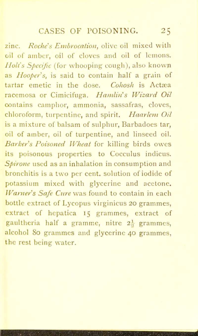 zinc. Roc/ic's Eiiibiocation, olive oil mixed with oil of amber, oil of cloves and oil of lemons. Holt's Specific (for whooping cough), also known as Hoopers, is said to contain half a grain of tartar emetic in the dose. Cohosh is Actsea racemosa or Cimicifuga. Hamlin's Wizard Oil contains camphor, ammonia, sassafras, cloves, chloroform, turpentine, and spirit. Haarlem Oil is a mi.xture of balsam of sulphur, Barbadoes tar, oil of amber, oil of turpentine, and linseed oil. Barker's Poisoned Wheat for killing birds owes its poisonous properties to Cocculus indiciis. Spirone used as an inhalation in consumption and bronchitis is a two per cent, solution of iodide of potassium mixed with glycerine and acetone. Warner's Safe Cure was found to contain in each bottle extract of Lycopus virginicus 20 grammes, extract of hepatica 15 grammes, extract of gaulthcria half a gramm.e, nitre 2;V grammes, alcohol 80 grammes and glycerine 40 grammes, the rest being water.