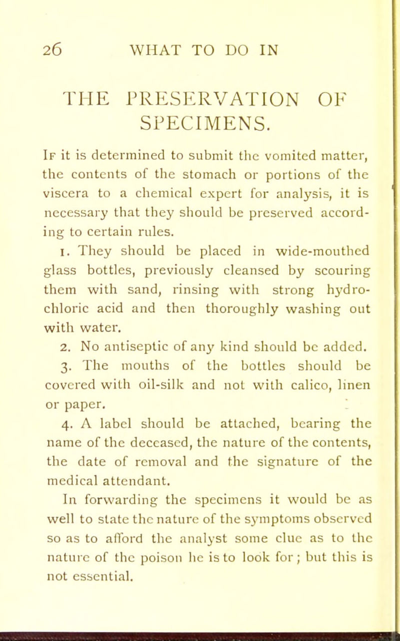 THE PRESERVATION OF SPECIMENS. If it is determined to submit the vomited matter, the contents of the stomacli or portions of the viscera to a cliemical expert for analysis, it is necessary that they should be preserved accord- ing to certain rules. 1. They should be placed in wide-mouthed glass bottles, previously cleansed by scouring them with sand, rinsing with strong hj'dro- chloric acid and then thoroughly washing out with water. 2. No antiseptic of any kind should be added. 3. The mouths of the bottles should be covered with oil-silk and not with calico, linen or paper. 4. A label should be attached, bearing the name of the deceased, the nature of the contents, the date of removal and the signature of the medical attendant. In forwarding the specimens it would be as well to state the nature of the symptoms observed so as to afford the analyst some clue as to the nature of the poison he is to look for; but this is not essential.