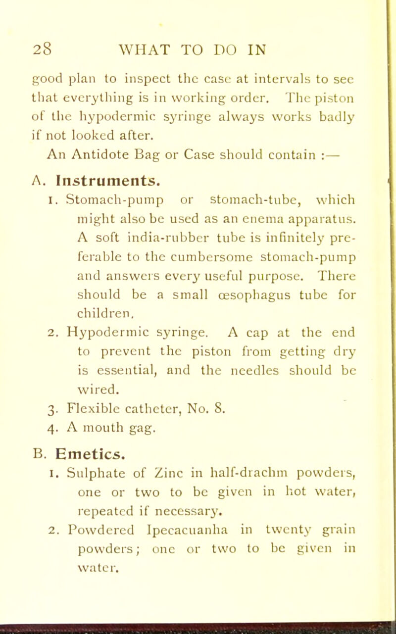 good plan to inspect the case at intervals to see that evcr3'thing is in working order. The piston of the hypodermic syringe always works badly if not looked after. An Antidote Bag or Case should contain :— A. Instruments. 1. Stomach-pump or stomach-tube, which might also be used as an enema apparatus. A soft india-rubber tube is infinitely pre- ferable to the cumbersome stomach-pump and answers ever}' useful purpose. There should be a small oesophagus tube for children, 2. Hypodermic syringe. A cap at the end to prevent the piston from getting dry is essential, and the needles should be wired. 3. Flexible catheter, No. 8. 4. A mouth gag. B. Emetics. 1. Sulphate of Zinc in half-drachm powders, one or two to be given in hot water, repeated if necessary. 2. Powdered Ipecacuanha in twenty grain powders; one or two to be given in water.