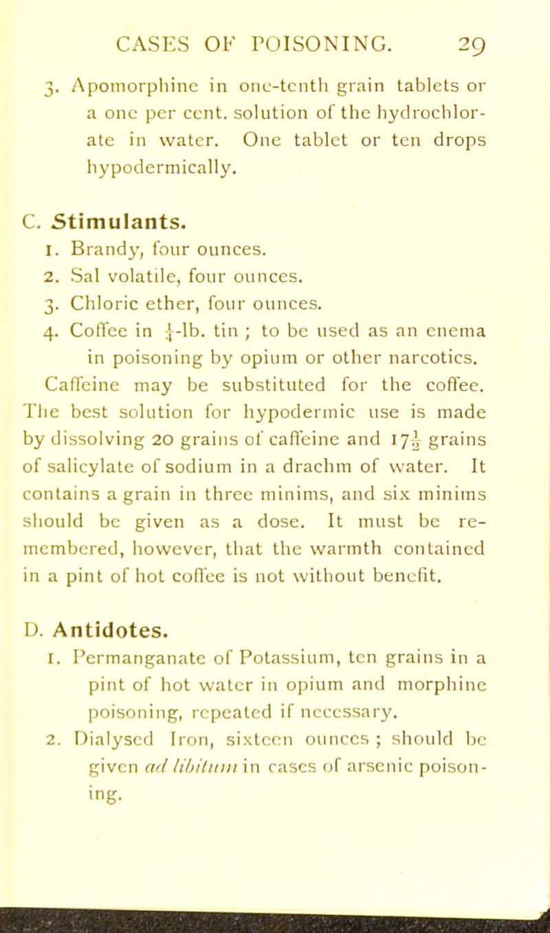 3. Apomorpliinc in onc-tcnth grain tablets or a one per cent, solution of the hyclroclilor- ate in water. One tablet or ten drops iiypodermically. C. Stimulants. 1. Brandy, tour ounces. 2. .Sal volatile, four ounces. 3. Chloric ether, four ounces. 4. Coflee in \-\h. tin ; to be used as an enema in poisoning by opium or other narcotics. Caffeine may be substituted for the coffee. Tlie best solution for hypodermic use is made by dissolving 20 grains of caffeine and 17^ grains of salicylate of sodium in a drachm of water. It contains a grain in three minims, and six minims should be given as a dose. It must be re- membered, however, that the warmth contained in a pint of hot cofl'ce is not without benefit. D. Antidotes. 1. Permanganate of Potassium, ten grains in a pint of hot water in opium and morphine poisoning, repeated if necessary. 2. Dialysed Iron, sixteen ounces; siioukl be given a(/ lihiliiiii in cases of arsenic poison- ing.