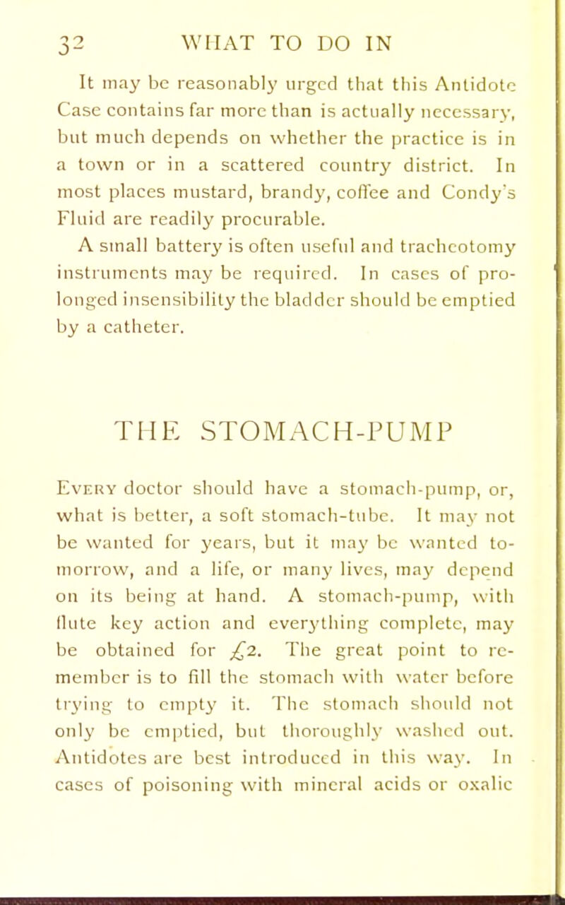 It may be reasonablj' urged that this Antidote Case contains far more than is actually necessary, but much depends on whether the practice is in a town or in a scattered country district. In most places mustard, brandy, cofice and Condy's Fluid are readily procurable. A small batterj' is often useful and tracheotomy instruments may be required. In cases of pro- longed insensibility the bladder should be emptied by a catheter. THE STOMACH-PUMP Every doctor should have a stomach-pump, or, what is better, a soft stomach-tubc. It may not be wanted for years, but it maj' be wanted to- morrow, and a life, or manj' lives, ma}' depend on its being at hand. A stomach-pump, witii llute key action and cver^-tliing complete, may be obtained for £,1. The great point to re- member is to fill the stomach with water before trying to cmptj' it. The stomach should not only be emptied, but thoroughly washed out. Antidotes are best introduced in tliis way. In cases of poisoning with mineral acids or o.xalic