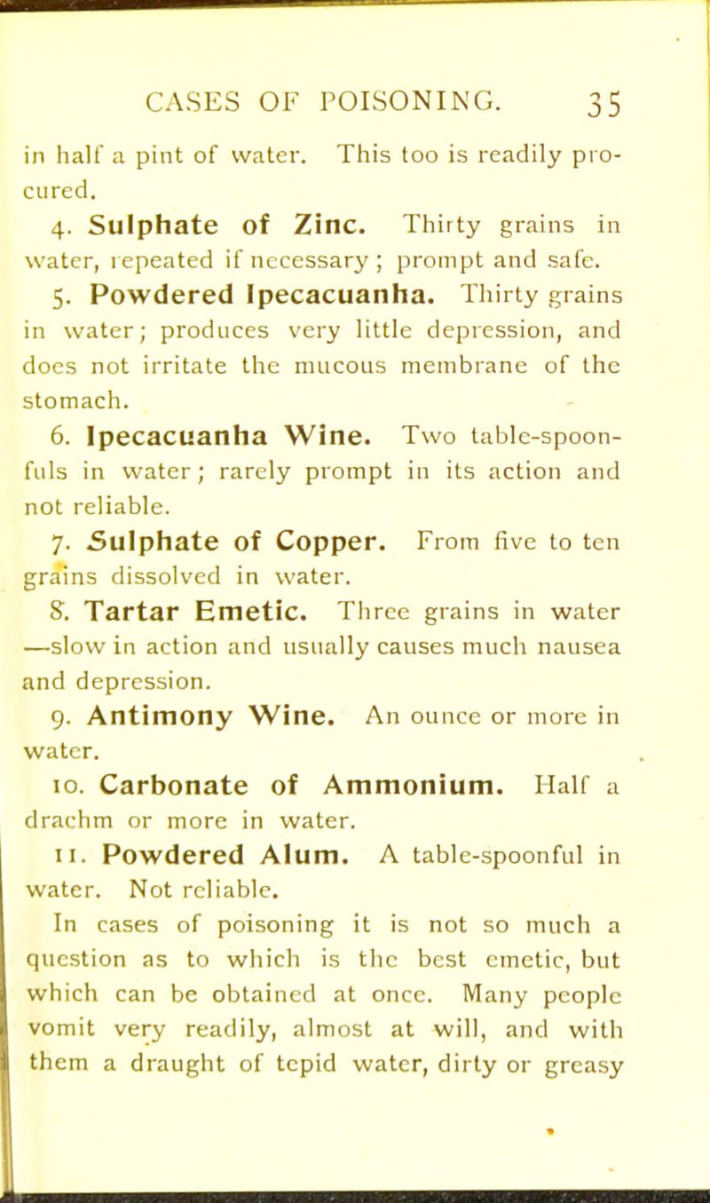 in halt a pint of water. This too is readily pro- cured. 4. Sulphate of Zinc. Thirty grains in water, lepeated if nccessarj'; prompt and safe. 5. Powdered Ipecacuanha. Thirty grains in water; produces very little depression, and docs not irritate the mucous membrane of the stomach. 6. Ipecacuanha Wine. Two table-spoon- fuls in water; rarely prompt in its action and not reliable. 7. Sulphate of Copper. From five to ten grains dissolved in water. 8. Tartar Emetic. Three grains in water —slow in action and usually causes much nausea and depression. 9. Antimony Wine. An ounce or more in water. 10. Carbonate of Ammonium. Half a drachm or more in water. 11. Powdered Alum. A table-spoonful in water. Not reliable. In cases of poisoning it is not so much a question as to which is the best emetic, but which can be obtained at once. Many people vomit very readily, almost at will, and with them a draught of tepid water, dirty or greasy