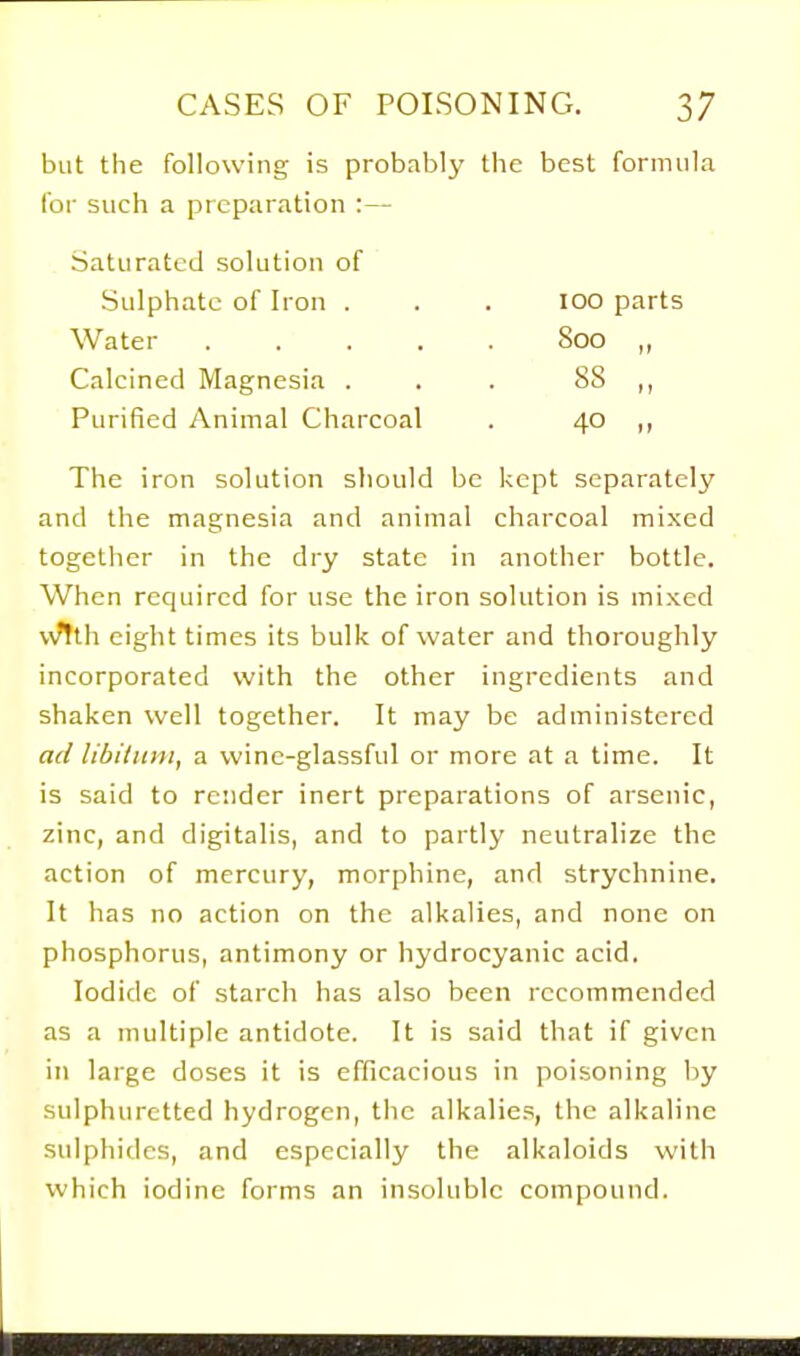 but the following is probably tlie best formula for such a preparation :— Saturated solution of Sulphate of Iron . . . lOO parts Water 800 ,, Calcined Magnesia . . . 88 Purified Animal Charcoal . 40 ,, The iron solution should be kept separately and the magnesia and animal charcoal mixed together in the dry state in another bottle. When required for use the iron solution is mixed wtth eight times its bulk of water and thoroughly incorporated with the other ingredients and shaken well together. It may be administered ad libilitm, a wine-glassful or more at a time. It is said to render inert preparations of arsenic, zinc, and digitalis, and to partly neutralize the action of mercury, morphine, and strychnine. It has no action on the alkalies, and none on phosphorus, antimony or hydrocyanic acid. Iodide of starch has also been recommended as a multiple antidote. It is said that if given in large doses it is efficacious in poisoning by sulphuretted hydrogen, the alkalies, the alkaline sulphides, and especially the alkaloids with which iodine forms an insoluble compound.