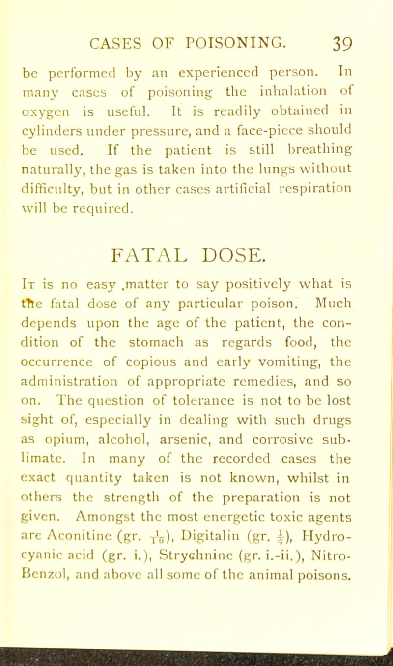 be performed by an experienced person. In many cases of poisoning tlic inhalation ot oxygen is nseful. It is readily obtained in cylinders nnder pressure, and a face-piece should be used. If the patient is still breathing naturally, the gas is taken into the lungs without difficulty, but in other cases artificial respiration will be required. FATAL DOSE. It is no easy .matter to say positively what is tTle fatal dose of any particular poison. Much depends upon the age of the patient, the con- dition of the stomach as regards food, the occurrence of copious and early vomiting, the administration of appropriate remedies, and so on. The question of tolerance is not to be lost sight of, especially in dealing with such drugs as opium, alcohol, arsenic, and corrosive sub- limate. In many of the recorded cases the exact quantity taken is not known, whilst in others the strength of the preparation is not given. Amongst the most energetic toxic agents arc Aconitine (gr. ^V). Digitalin (gr. i). Hydro- cyanic acid (gr. i.). Strychnine (gr. i.-ii.), Nitro- Benzol, and above all some of the animal poisons.