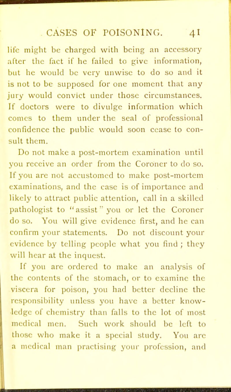 life might be charged with being an acccssoiy after the fact if he failed to give information, but he would be very unwise to do so and it is not to be supposed for one moment that any jury would convict under those circumstances. If doctors were to divulge information which comes to them under the seal of professional confidence the public would soon cease to con- sult them. Do not make a post-mortem examination until you receive an order from the Coroner to do so. If you are not accustomed to make post-mortem examinations, and the case is of importance and likely to attract public attention, call in a skilled pathologist to assist you or let the Coroner do so. You will give evidence first, and he can confirm your statements. Do not discount your evidence by telling people what you find ; they will hear at the inquest. If you arc ordered to make an analysis of the contents of the stomach, or to examine the viscera for poison, you had better decline the responsibility unless you have a better know- ledge of chemistry than falls to the lot of most medical men. Such work should be left to those who make it a special study. You are a medical man practising yoin- profession, and