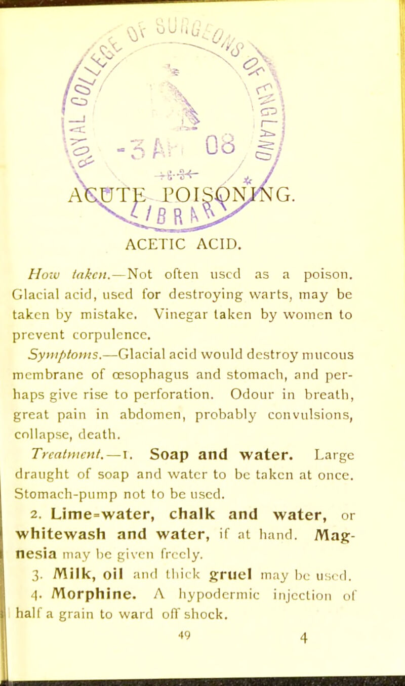 ACETIC ACID. Hoiv taken. — Not often used as a poison. Glacial acid, used tor destroying warts, may be taken by mistake. Vinegar taken by women to prevent corpulence. Symptoms.—Glacial acid would destroy mucous membrane of oesophagus and stomacli, and per- haps give rise to perforation. Odour in breath, great pain in abdomen, probably convulsions, collapse, death. Treatment.—I. Soap and water. Large draught of soap and water to be taken at once. Stomach-pump not to be used. 2. Lime=water, chalk and water, or whitewash and water, if at hand. Mag- nesia may be given freely. 3. Milk, oil and thick gruel may be used. 4. Morphine. A hypodermic injection of half a grain to ward off shock.