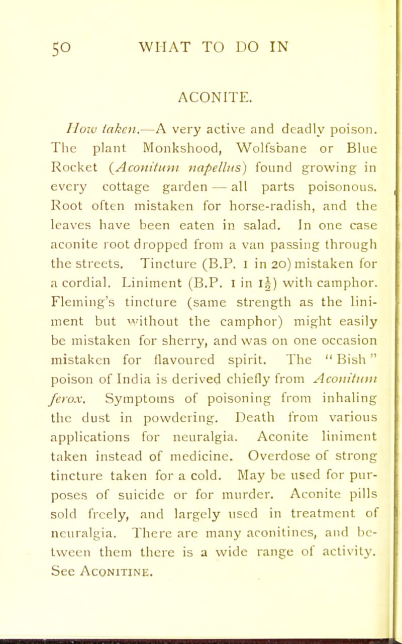 ACONITE. rioiu taken.—A very active and deadly poison. The plant Monkshood, Wolfsbane or Blue Rocket {Aconilimi napelliis) found growing in every cottage garden — all parts poisonous. Root often mistaken for horse-radish, and the leaves have been eaten in salad. In one case aconite l OOt di opped from a van passing through the streets. Tincture (B.P. I in 20) mistaken for a cordial. Liniment (B.P. I in I5) with camphor. Fleming's tincture (same strength as the lini- ment but vwjthout the camphor) might easily be mistaken for sherry, and was on one occasion mistaken for flavoured spirit. The  Bish poison of India is derived cliiefly from Acotiitinii fcrox. Symptoms of poisoning from inhaling the dust in powdering. Death from various applications for neuralgia. Aconite liniment taken instead of medicine. Overdose of strong tincture taken for a cold. Maj' be used for pur- poses of suicide or for murder. Aconite pills sold freely, and largely used in treatment of neuralgia. There are many aronitincs, and be- tween them there is a wide range of activity. See AcoNiTiNE.