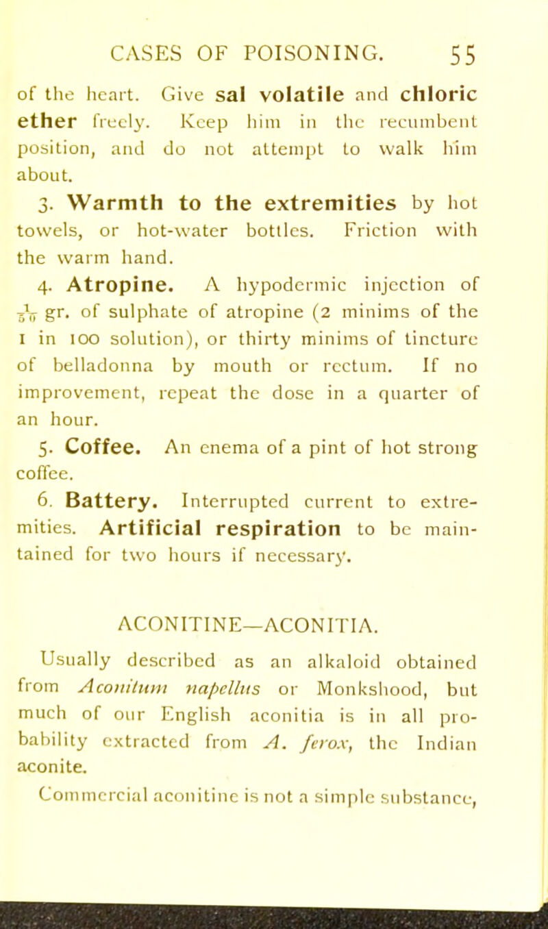 of the licart. Give sal volatile and chloric ether IVecly. Keep liiiii in the recumbent position, and do not attempt to walk him about. 3. Warmth to the extremities by hot towels, or hot-water bottles. Friction with the warm hand. 4. Atropine. A hypodermic injection of gr. of sulphate of atropine (2 minims of the I in 100 solution), or thirty minims of tincture of belladonna by mouth or rectum. If no improvement, repeat the dose in a quarter of an hour. 5- Coffee. An enema of a pint of hot strong coffee. 6. Battery. Interrupted current to extre- mities. Artificial respiration to be main- tained for two hours if necessary. ACONITINE—ACONITIA. Usually described as an all<aloid obtained from Acoiiilum napcllits or Monkshood, but much of our English aconitia is in all pro- babihty extracted from A. fcio.x, the Indian aconite. Commercial aconitinc is not a simple substance,