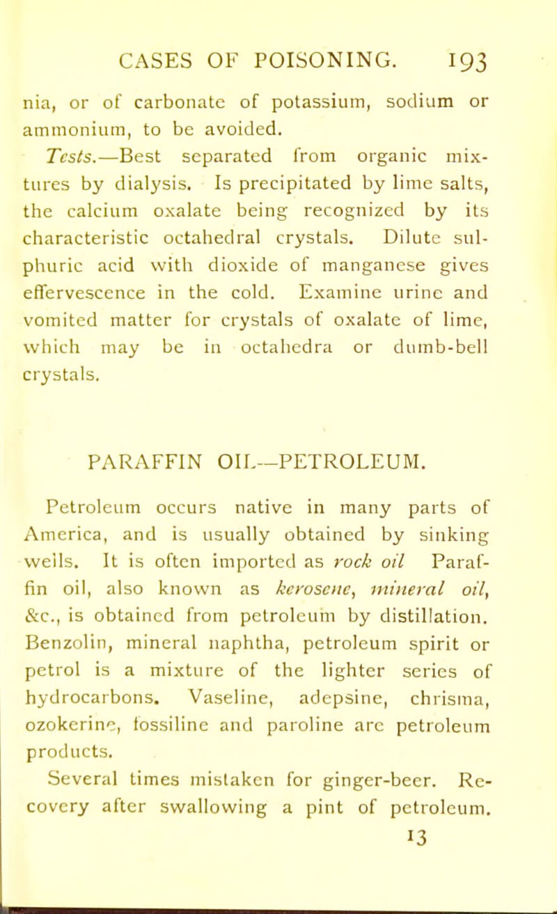 nia, or of carbonate of potassium, sodium or ammonium, to be avoided. Tests.—Best separated from organic mix- tures by dialysis. Is precipitated by lime salts, the calcium oxalate being recognized by its characteristic octahedral crystals. Dilute sul- phuric acid with dioxide of manganese gives effervescence in the cold. Examine urine and vomited matter for crystals of oxalate of lime, which may be in octahedra or dumb-bell crystals. PARAFFIN OIL—PETROLEUIVI. Petroleum occurs native in many parts of America, and is usually obtained by sinking wells. It is often imported as rock oil Paraf- fin oil, also known as kerosene, mineral oil, (S:c., is obtained from petroleum by distillation. Benzolin, mineral naphtha, petroleum spirit or petrol is a mixture of the lighter series of hydrocarbons. Vaseline, adepsine, chrisma, ozokerinc, fossiline and paroline arc petroleum products. Several times mistaken for ginger-beer. Re- covery after swallowing a pint of petroleum. 13
