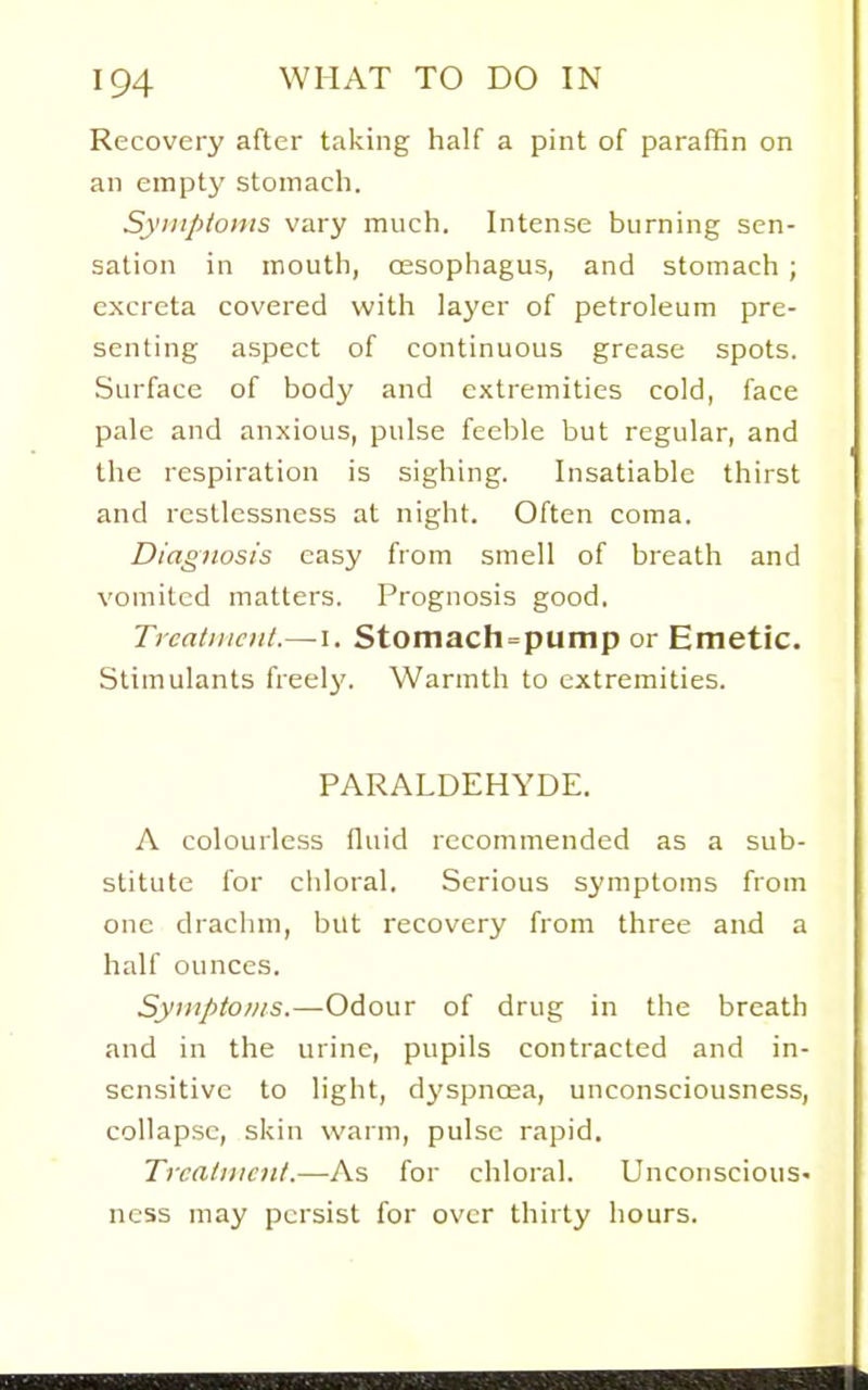 Recovery after taking half a pint of paraffin on an empty stomach. Symptoms vary much. Intense burning sen- sation in mouth, (Esophagus, and stomach ; excreta covered with layer of petroleum pre- senting aspect of continuous grease spots. Surface of body and extremities cold, face pale and anxious, pulse feeble but regular, and the respiration is sighing. Insatiable thirst and restlessness at night. Often coma. Diagnosis easy from smell of breath and vomited matters. Prognosis good. Treatment.—I. Stomach = pump or Emetic. Stimulants freely. Warmth to extremities. PARALDEHYDE. A colourless fluid recommended as a sub- stitute for chloral. Serious symptoms from one drachm, but recovery from three and a half ounces. Syiitptonis.—Odour of drug in the breath and in the urine, pupils contracted and in- sensitive to light, dyspnoea, unconsciousness, collapse, skin warm, pulse rapid. Trcalmcnt.—As for chloral. Unconscious- ness may persist for over thirty hours.