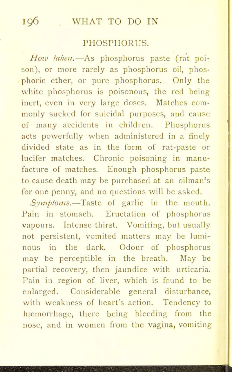 PHOSPHORUS. How taken.—As phospliorus paste (rat poi- son), or more rarely as phosphorus oil, phos- phoric ether, or pure phosphorus. Only the white phosphorus is poisonous, the red being inert, even in very large doses. Matches com- monly sucked for suicidal purposes, and cause of many accidents in children. Phosphorus acts powerfully when administered in a finely divided state as in the form of rat-paste or lucifer matches. Chronic poisoning in manu- factin-e of matches. Enough phosphorus paste to cause death may be purchased at an oilman's for one penny, and no questions will be asked. Syiiip/oiiis.—Taste of garlic in the mouth. Pain in stomach. Eructation of phosphorus vapours. Intense thirst. Vomiting, but usually not persistent, vomited matters may be Uuni- nous in the dark. Odour of phosphorus may be perceptible in the breath. May be partial recovery, then jaundice with urticaria. Pain in region of liver, which is found to be enlarged. Considerable general disturbance, with weakness of heart's action. Tendency to haemorrhage, there being bleeding from the nose, and in women from the vagina, vomiting