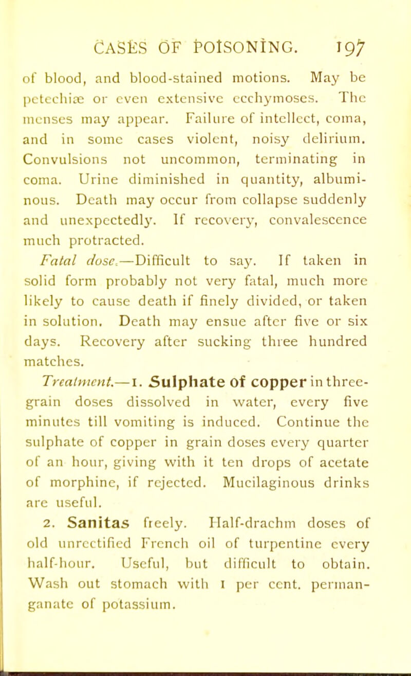 of blood, and blood-stained motions. May be pctechite or even extensive ccchymoscs. The menses may appear. Failure of intellect, coma, and in some cases violent, noisy delirium. Convulsions not uncommon, terminating in coma. Urine diminished in quantity, albumi- nous. Death may occur from collapse suddenly and unexpcctedlj'. If recovery, convalescence much protracted. Fatal dose.—Difficult to say. If taken in solid form probably not very fatal, much more likely to cause death if finely divided, or taken in solution. Death may ensue after five or six days. Recovery after sucking three hundred matches. Treatment.— I. Sulphate of copper in three- grain doses dissolved in water, every five minutes till vomiting is induced. Continue the sulphate of copper in grain doses every quarter of an hour, giving with it ten drops of acetate of morphine, if rejected. Mucilaginous drinks are useful. 2. Sanitas freely. Ilalf-drachm doses of old unrcttificd French oil of turpentine every half-hour. Useful, but difficult to obtain. Wash out stomach with I per cent, perman- ganate of potassium.