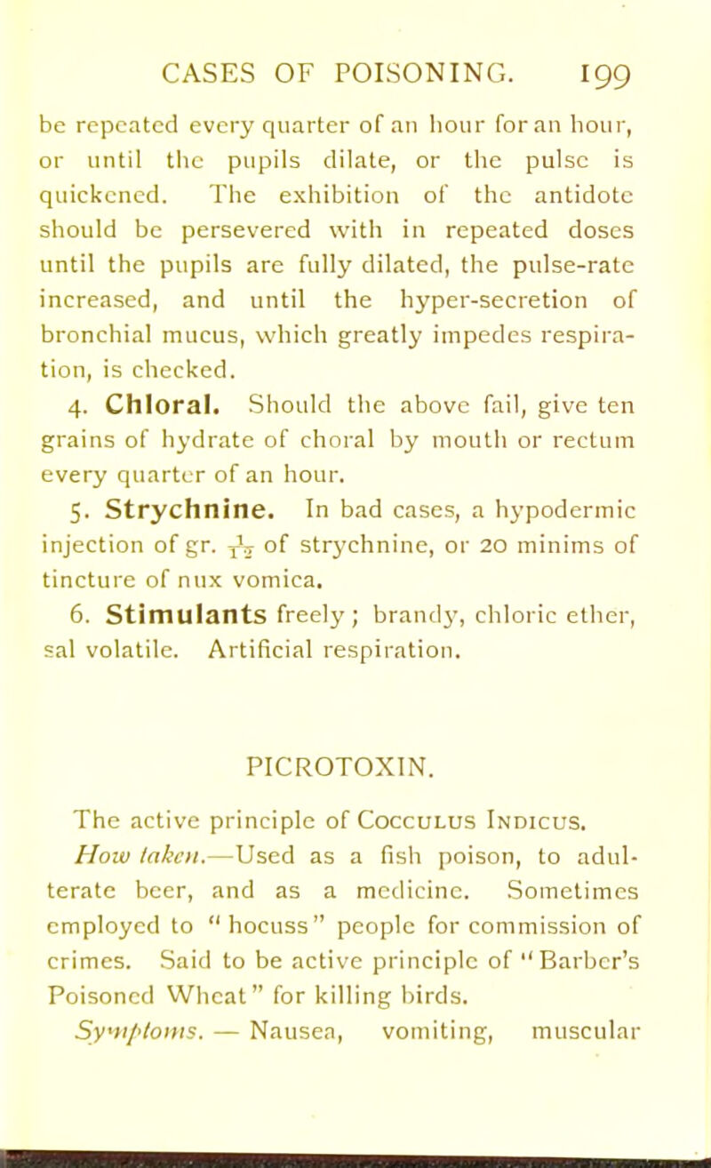 be repeated every quarter of an lioiir for an hour, or until the pupils dilate, or the pulse is quickened. The e.xhibition of the antidote should be persevered with in repeated doses until the pupils are fully dilated, the pulse-rate increased, and until the hyper-secretion of bronchial mucus, which greatly impedes respira- tion, is checked. 4. Chloral. Should the above fail, give ten grains of hydrate of choral by mouth or rectum every quarter of an hour. 5. Strychnine. In bad cases, a hypodermic injection of gr. of strychnine, or 20 minims of tincture of nux vomica. 6. Stimulants freely ; brandy, chloric ether, sal volatile. Artificial respiration. PICROTOXIN. The active principle of Cocculus Indicus. How taken.—Used as a fish poison, to adul- terate beer, and as a medicine. .Sometimes employed to hocuss people for commission of crimes. Said to be active principle of  Barber's Poisoned Wheat for killing birds. Syfi/<loins. — Nausea, vomiting, muscular