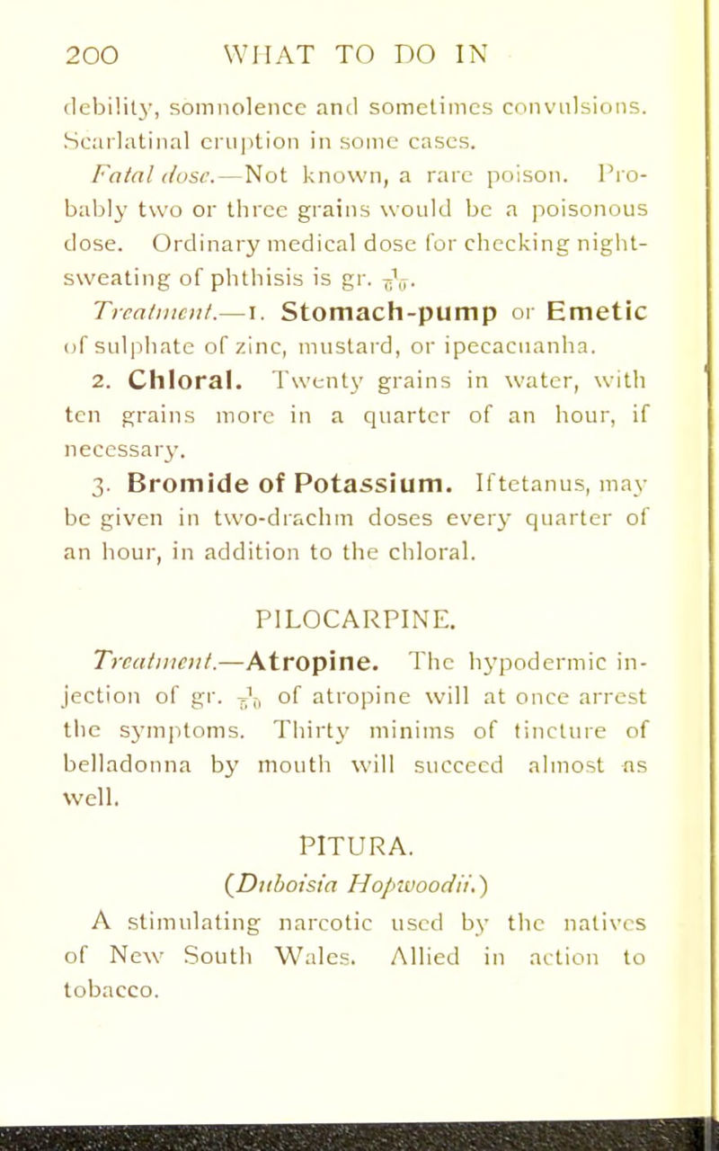 debility, somnolence and someliincs convulsions. Scarlatinal eruption in some cases. Fatal (lose.—Not known, a rare poison. Pj o- bably two or three grains would be a poisonous dose. Ordinary medical dose for checking night- sweating of phthisis is gr. ^\7. Treatment.—I. Stomach-pump or Emetic (if sulphate of zinc, mustard, or ipecacuanha. 2. Chloral. Twenty grains in water, with ten grains more in a quarter of an hour, if neccssarj'. 3. Bromide of Potassium. Iftetanus, may be given in two-drachm doses every quarter of an hour, in addition to the chloral. PILOCARPINE. Trcatnicut.—Atropine. The hypodermic in- jection of gr. of atropine will at once arrest the S3'm]itonis. Thirt\' minims of tincture of belladonna by mouth will succeed almost ns Well. PITURA. (^Duboisia Hopwoodit.) A stimulating narcotic used by the natives of New South Wales. Allied in action to tobacco.