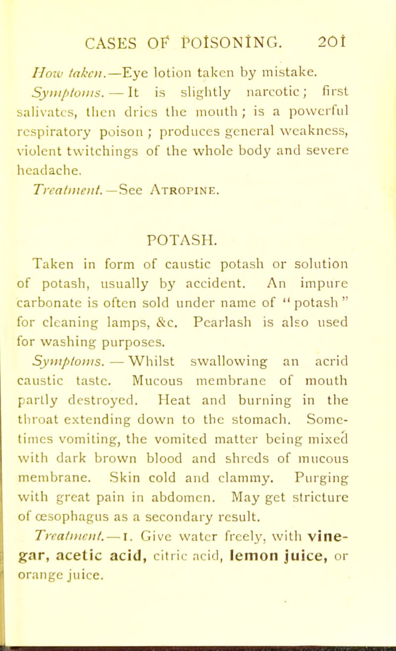 Hozv taken.—Eye lotion taken by mistake. Syinploins. — It is slightly narcotic; first salivates, tiicn dries the mouth ; is a powerful respiratory poison ; produces general weakness, violent twitchings of the whole body and severe headache. Tira/iiu'iit.See Atropine. POTASH. Taken in form of caustic potash or solution of potash, usually by accident. An impure carbonate is often sold under name of  potash  for cleaning lamps, &c. Pcarlash is also used for washing purposes. Syitiploiiis.—Whilst swallowing an acrid caustic taste. Mucous membrane of mouth partly destroyed. Heat and burning in the throat extending down to the stomach. .Some- times vomiting, the vomited matter being mixed with dark brown blood and shreds of mucous membrane. .Skin cold and clammy. Purging with great pain in abdomen. May get stricture of cESophagus as a secondary result. Tiratiiiciil. — I. Give water freely, with vine- gar, acetic acid, citric acid, lemon juice, or orange juice.