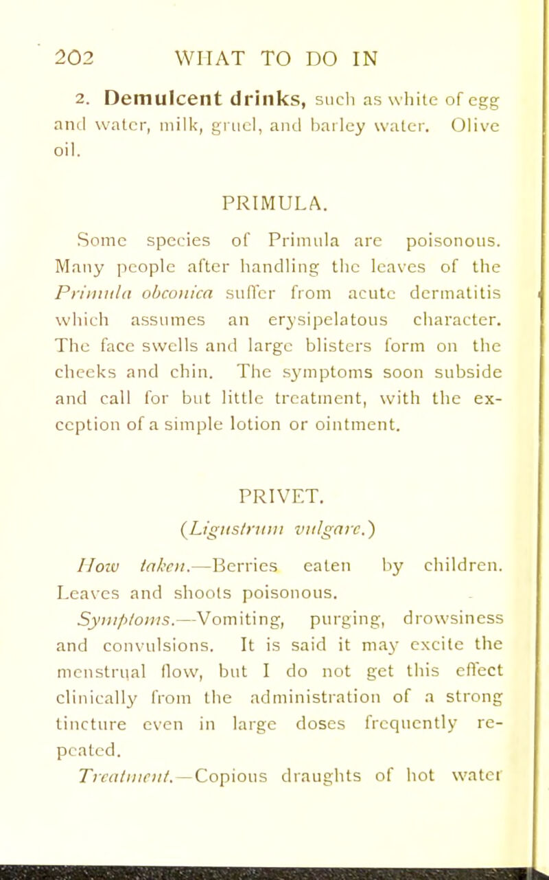 2. Demulcent drinks, sucli as white of egg and water, milk, gruel, and bailcy water. Olive oil. PRIMULA. Some species of Primula are poisonous. Many people after handling the leaves of the Priiiiiild ohconica sufler from acute dermatitis which assinnes an erysipelatous character. The face swells and large blisters form on the cheeks and chin. The s3'mptoms soon subside and call for but little treatment, with the ex- ception of a simple lotion or ointment. PRIVET. (Liguslyuiii ludgarc.') How taken.—Berries eaten by children. Leaves and shoots poisonous. Syiiiploins.—Vomiting, purging, drowsiness and convulsions. It is said it may excite the menstrual How, but I do not get this effect clinically from the administration of a strong tincture even in large doses frequently re- peated. Ticatiiiciit. —Copious draughts of hot water