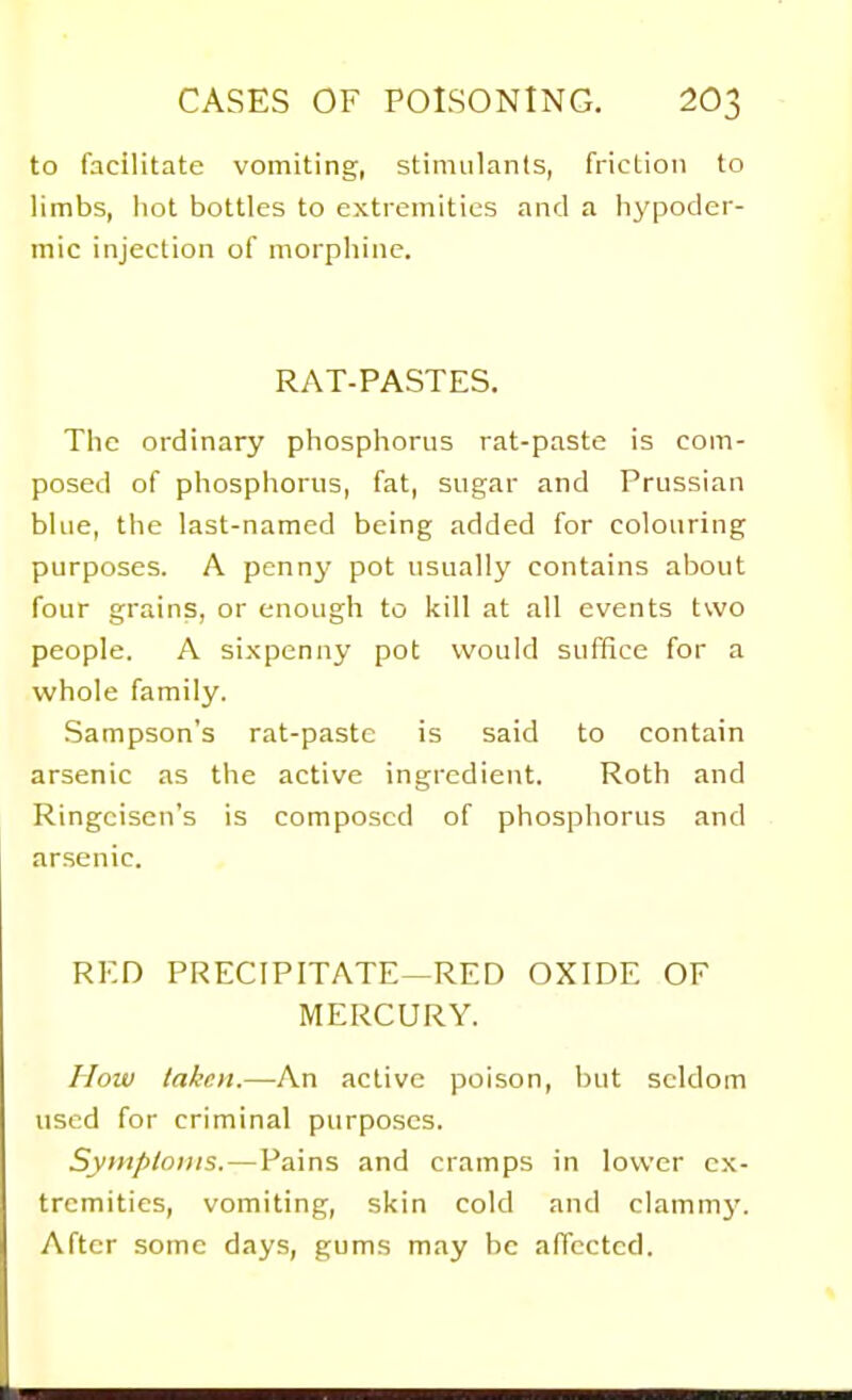 to facilitate vomiting, stimulants, friction to limbs, hot bottles to extremities and a hypoder- mic injection of morphine. RAT-PASTES. The ordinary phosphorus rat-paste is com- posed of phosphorus, fat, sugar and Prussian blue, the last-named being added for colouring purposes. A penny pot usually contains about four grains, or enough to kill at all events two people. A sixpenny pot would suffice for a whole family. Sampson's rat-paste is said to contain arsenic as the active ingredient. Roth and Ringcisen's is composed of phosphorus and arsenic. RED PRECIPITATE—RED OXIDE OF MERCURY. How lakcii.—An active poison, but seldom used for criminal purposes. Symptoms.—Pains and cramps in lower ex- tremities, vomiting, skin cold and clammj'. After some days, gums may be affected.