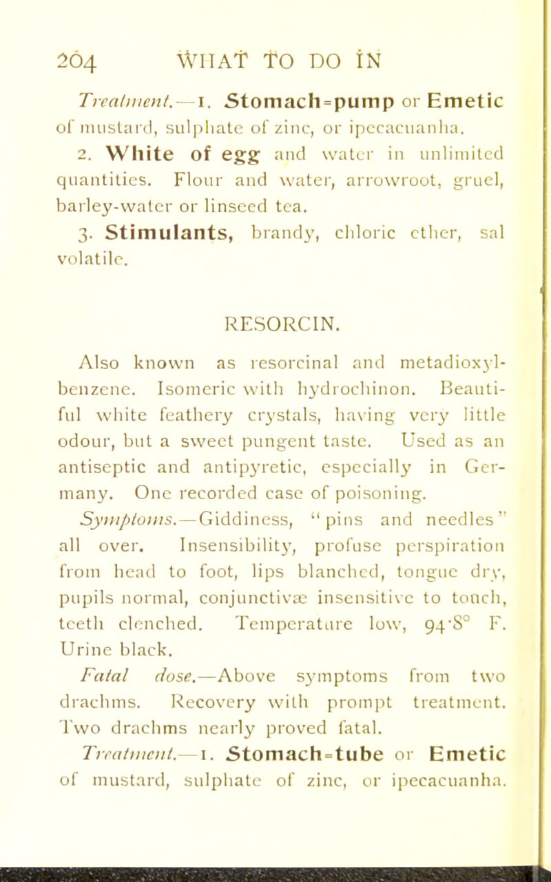 Tiralnicnl.- '\. Stomach = pump or Emetic of imislaixl, sul))liale of zinc, or ipcraciianha. 2. White of egg and water in unlimited quantities. Flour and watci', arrowroot, grucI, bailey-water or linseed tea. 3. Stimulants, brandy, chloric ether, sal volatile. RESORCIN. Also known as resorcinal and metadioxyl- benzene. Isomeric with lij'drochinon. Beauti- ful white fcatliery cr^'stals, ha\ing ver^' little odour, but a sweet pungent taste. Used as an antiseptic and antip^'retic, especially in Ger- many. One recorded case of poisoning. Syiiiploins. — Giddiness, pins and needles'' all over. Insensibilit}', profuse perspiration from head to foot, lips blanched, tongue di\v, pupils normal, conjunctiva; insensitive to touch, teeth clenched. Temperature low, 94'S° F. Urine black. Fatal (/use.—Above sj'mptoms from two diachms. Recovery with proin|it treatment. Two drachms nearly proved fatal. Trratiiicitt.—I. Stomach=tube or Emetic of mustard, sulphate of zinc, or ipecacuanha.