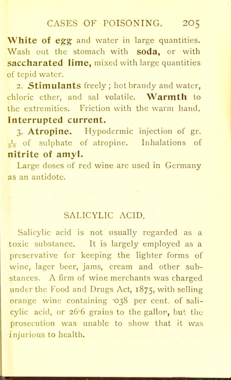 White of egg and water in large quantities. Wash out the stomach with SOda, or with saccharated lime, mixed with large quantities ot tepid water. 2. Stimulants freely ; hot brandy and water, chloric ether, and sal volatile. Warmth to the extremities. Friction with the warm hand. Interrupted current. 3. Atropine. Hypodermic injection of gr. of sulphate of atropine. Inhalations of nitrite of amyl. Large doses of red wine are used in Germany as an antidote. SALICYLIC ACID. Salicylic acid is not usually regarded as a toxic substance. It is largely employed as a preservative for keeping the lighter forms of wine, lager beer, jams, cream and other sub- stances. A firm of wine merchants was charged under the Food and Drugs Act, 1875, with selling orange wine containing '038 per cent, of sali- cylic acid, or 2&6 grains to the gallor, but the prosecution was unable to show that it was i njurious to healtli.