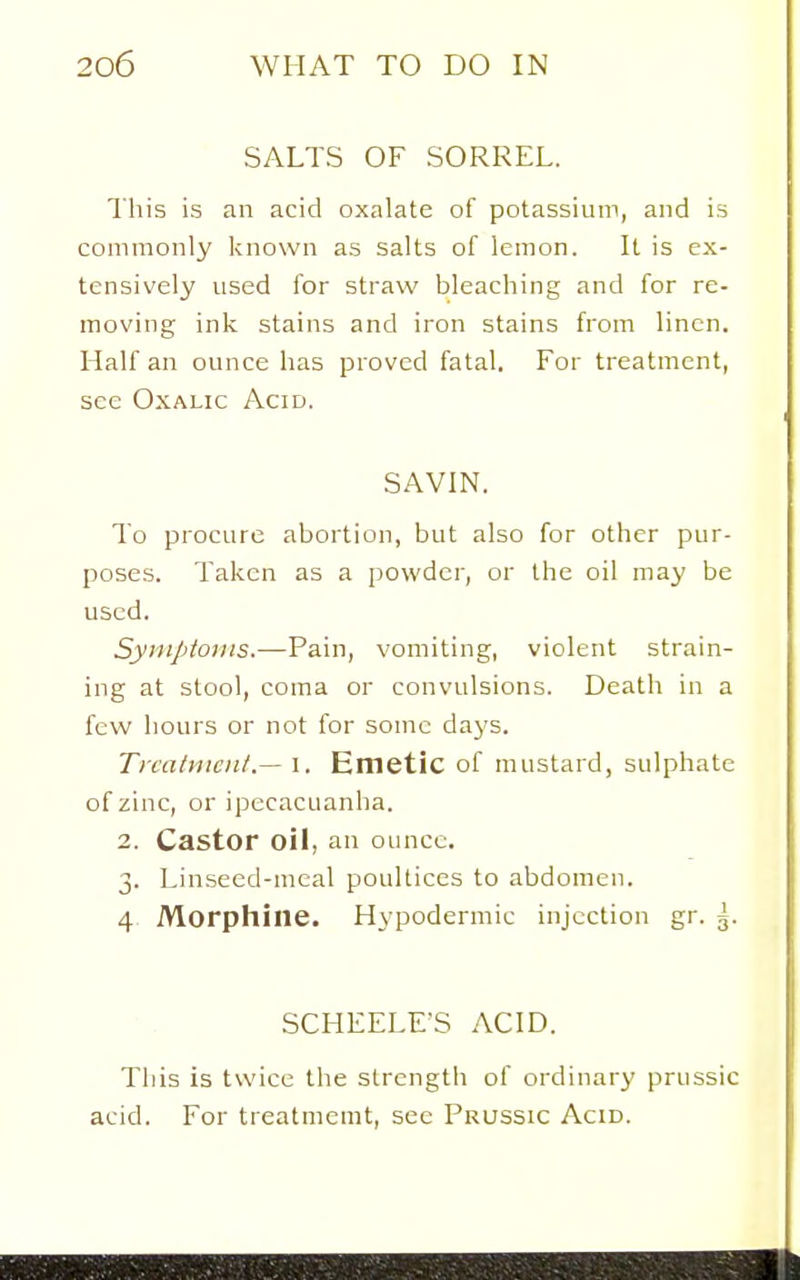 SALTS OF SORREL. This is an acid oxalate of potassiiun, and is commonly known as salts of lemon. It is ex- tensively used for straw bleaching and for re- moving ink stains and iron stains from linen. Half an ounce has proved fatal. For treatment, see Oxalic Acid. SAVIN. To procure abortion, but also for other pur- poses. Taken as a powdci', or the oil may be used. Syiiiptoms.—Pain, vomiting, violent strain- ing at stool, coma or convulsions. Death in a few hours or not for some days. Treatment.— l. Emetic of mustard, sulphate of zinc, or ipecacuanha. 2. Castor oil, an ounce. 3. Linseed-meal poultices to abdomen. 4 Morphine. Hypodermic injection gr. g. SCHEELE'S ACID. This is twice the strength of ordinary prussic acid. For treatmemt, see Prussic Acid.