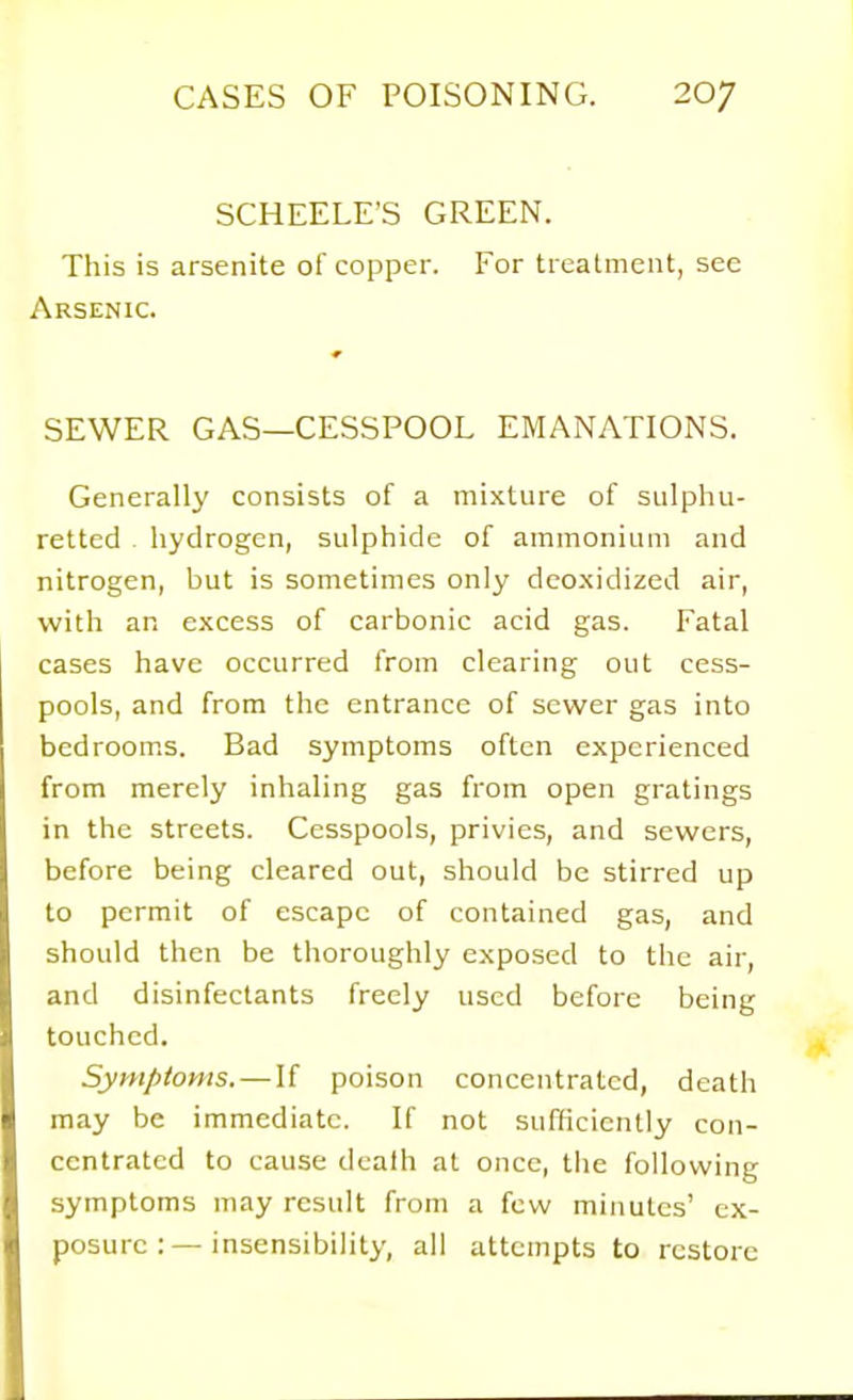 SCHEELE'S GREEN. This is arsenite of copper. For treatment, see Arsenic. SEWER GAS—CESSPOOL EMANATIONS. Generally consists of a mixture of sulphu- retted . hydrogen, sulphide of ammonium and nitrogen, but is sometimes only deo.xidized air, with an excess of carbonic acid gas. Fatal cases have occurred from clearing out cess- pools, and from the entrance of sewer gas into bedroom.s. Bad symptoms often experienced from merely inhaling gas from open gratings in the streets. Cesspools, privies, and sewers, before being cleared out, should be stirred up to permit of escape of contained gas, and should then be thoroughly exposed to the air, and disinfectants freely used before being touched. Symptoms. — If poison concentrated, death may be immediate. If not sufHcicntly con- centrated to cause death at once, the following symptoms may result from a few minutes' ex- posure :—insensibility, all attempts to restore