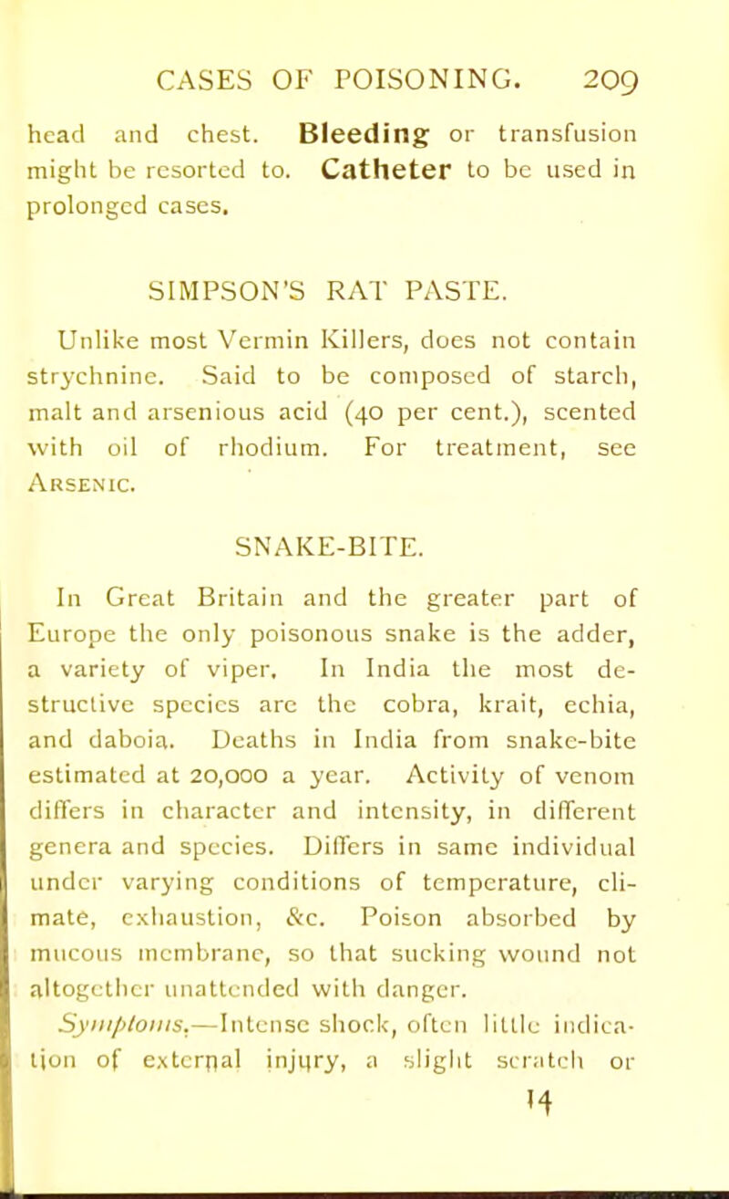 head and chest. Bleeding or transfusion might be resorted to. Catheter to be used in prolonged cases. SIMPSON'S RAT PASTE. Unliise most Vermin Killers, does not contain strychnine. Said to be composed of starch, malt and arsenious acid (40 per cent.), scented with oil of rhodium. For treatment, see Arsenic. SNAKE-BITE. In Great Britain and the greater part of Europe the only poisonous snake is the adder, a variety of viper. In India the most de- structive species arc the cobra, krait, echia, and daboia. Deaths in India from snake-bite estimated at 20,000 a year. Activity of venom differs in character and intensity, in different genera and species. Differs in same individual under varying conditions of temperature, cli- mate, exhaustion, &c. Poison absorbed by mucous membrane, so that sucking wound not altogcliier unattended with danger. Syiiiploiiis.—Intense shock, often lillie indica- tion of external injiiry, a sh'ght scratch or ^