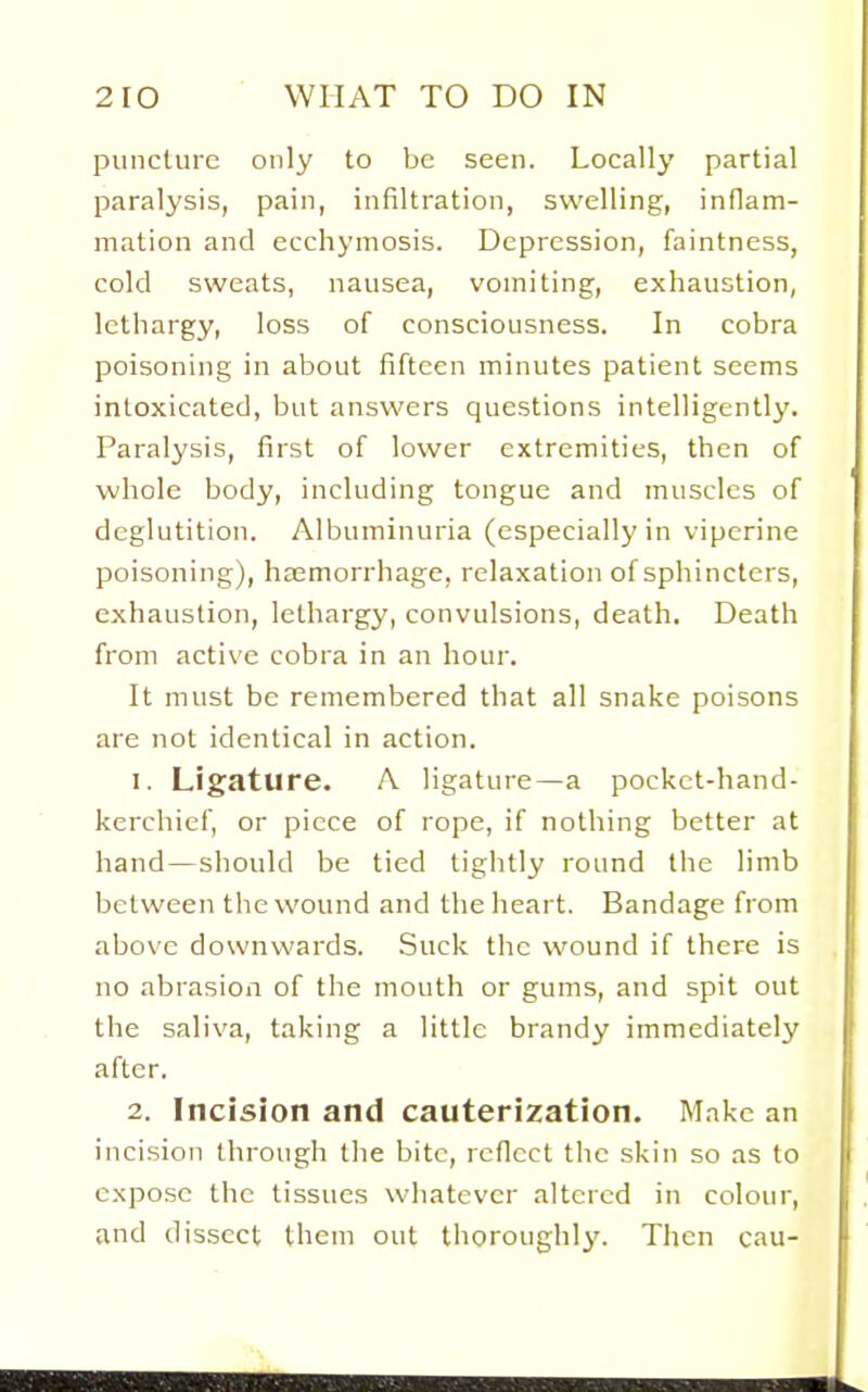 puncture only to be seen. Locally partial paralysis, pain, infiltration, swelling, inflam- mation and ecchymosis. Depression, faintness, cold sweats, nausea, vomiting, exhaustion, lethargy, loss of consciousness. In cobra poisoning in about fifteen minutes patient seems intoxicated, but answers questions intelligently. Paralysis, first of lower extremities, then of whole body, including tongue and muscles of deglutition. Albuminuria (especially in vipcrine poisoning), haemorrhage, relaxation of sphincters, exhaustion, lethargy, convulsions, death. Death from active cobra in an hour. It must be remembered that all snake poisons are not identical in action. 1. Ligature. A ligature—a pocket-hand- kerchief, or piece of rope, if nothing better at hand—should be tied tightly round the limb between the wound and the heart. Bandage from above downwards. Suck the wound if there is no abrasion of the mouth or gums, and spit out the saliva, taking a little brandy immediately after. 2. Incision and cauterization. Make an incision through the bite, reflect the skin so as to expose the tissues whatever altered in colour, and dissect them out thoroughly. Then cau-